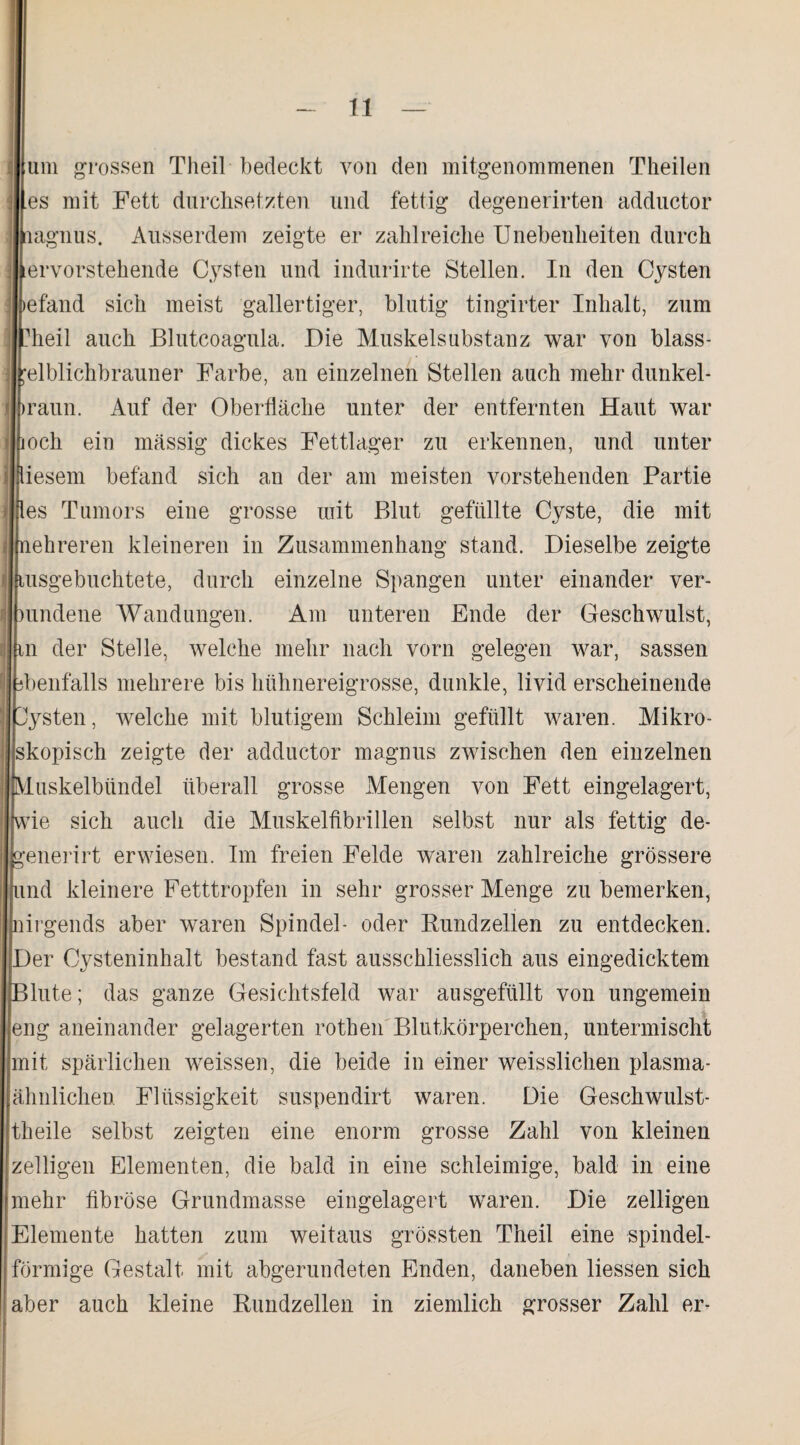 um grossen Theil bedeckt von den mitgenommenen Theilen es mit Fett durchsetzten und fettig degenerirten adductor lagnus. Ausserdem zeigte er zahlreiche Unebenheiten durch ervorstehende Cysten und indurirte Stellen. In den Cysten llbefand sich meist gallertiger, blutig tingirter Inhalt, zum lfchieil auch Blutcoagula. Die Muskelsubstanz war von blass- elblichbrauner Farbe, an einzelnen Stellen auch mehr dunkel - raun. Auf der Oberfläche unter der entfernten Haut war och ein massig dickes Fettlager zu erkennen, und unter iesem befand sich an der am meisten vorstehenden Partie es Tumors eine grosse mit Blut gefüllte Cyste, die mit ehreren kleineren in Zusammenhang stand. Dieselbe zeigte usgebuchtete, durch einzelne Spangen unter einander ver- undene Wandungen. Am unteren Ende der Geschwulst, n der Stelle, welche mehr nach vorn gelegen war, sassen henfalls mehrere bis hühnereigrosse, dunkle, livid erscheinende 'ysten, welche mit blutigem Schleim gefüllt waren. Mikro¬ skopisch zeigte der adductor magnus zwischen den einzelnen duskelbiindel überall grosse Mengen von Fett eingelagert, vie sich auch die Muskelfibrillen selbst nur als fettig de- enerirt erwiesen. Im freien Felde waren zahlreiche grössere Lind kleinere Fetttropfen in sehr grosser Menge zu bemerken, nirgends aber waren Spindel- oder Rundzellen zu entdecken. |Der Cysteninhalt bestand fast ausschliesslich aus eingedicktem lute; das ganze Gesichtsfeld war ausgefüllt von ungemein eng aneinander gelagerten rothen Blutkörperchen, untermischt mit spärlichen weissen, die beide in einer weisslichen plasma- ähnlichen Flüssigkeit suspendirt waren. Die Geschwulst- theile selbst zeigten eine enorm grosse Zahl von kleinen zeitigen Elementen, die bald in eine schleimige, bald in eine mehr fibröse Grundmasse eingelagert waren. Die zeitigen Elemente hatten zum weitaus grössten Theil eine spindel¬ förmige Gestalt mit abgerundeten Enden, daneben Hessen sich aber auch kleine Rundzellen in ziemlich grosser Zahl er-
