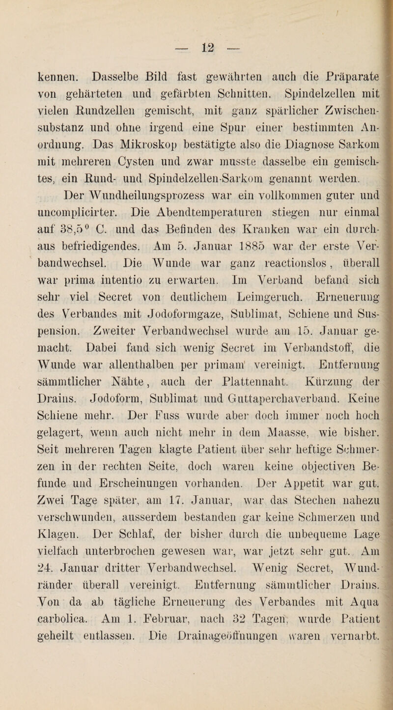kennen. Dasselbe Bild fast gewährten auch die Präparate von gehärteten und gefärbten Schnitten. Spindelzellen mit vielen Bundzellen gemischt, mit ganz spärlicher Zwischen¬ substanz und ohne irgend eine Spur einer bestimmten An¬ ordnung. Das Mikroskop bestätigte also die Diagnose Sarkom mit mehreren Cysten und zwar musste dasselbe ein gemisch¬ tes, ein Bund- und Spindelzellen-Sarkom genannt werden. Der Wundheilungsprozess war ein vollkommen guter und uncomplicirter. Die Abendtemperaturen stiegen nur einmal auf 38,5° C. und das Befinden des Kranken war ein durch¬ aus befriedigendes. Am 5. Januar 1885 war der erste Ver¬ bandwechsel. Die Wunde war ganz reactionslos, überall war prima intentio zu erwarten. Im Verband befand sich sehr viel Secret von deutlichem Leimgeruch. Erneuerung des Verbandes mit Jodoformgaze, Sublimat, Schiene und Sus¬ pension. Zweiter Verbandwechsel wurde am 15. Januar ge¬ macht. Dabei fand sich wenig Secret im Verbandstoff, die Wunde war allenthalben per primam vereinigt. Entfernung sämmtlicher Nähte, auch der Plattennaht. Kürzung der Drains. Jodoform, Sublimat und Guttaperchaverband. Keine Schiene mehr. Der Fuss wurde aber doch immer noch hoch gelagert, wenn auch nicht mehr in dem Maasse, wie bisher. Seit mehreren Tagen klagte Patient über sehr heftige Schmer¬ zen in der rechten Seite, doch waren keine objectiven Be¬ funde und Erscheinungen vorhanden. Der Appetit war gut. Zwei Tage später, am 17. Januar, war das Stechen nahezu verschwunden, ausserdem bestanden gar keine Schmerzen und Klagen. Der Schlaf, der bisher durch die unbequeme Lage vielfach unterbrochen gewesen war, war jetzt sehr gut., Am 24. Januar dritter Verbandwechsel. Wenig Secret, Wund¬ ränder überall vereinigt. Entfernung sämmtlicher Drains. Von da ab tägliche Erneuerung des Verbandes mit Aqua carbolica. xAm 1. Februar, nach 32 Tagen; wurde Patient geheilt entlassen. Die Drainageöffnungen waren vernarbt.