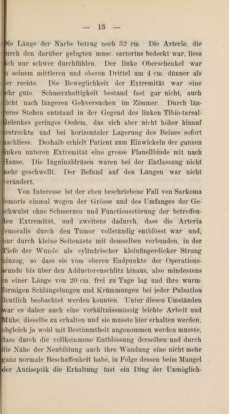 l>ie Länge der Narbe betrug noch 32 cm. Die Arterie, die urch den darüber gelegten muse. sartorius bedeckt war, liess ch nur schwer durchfühlen. Der linke Oberschenkel war l seinem mittleren und oberen Drittel um 4 cm. dünner als er rechte. Die Beweglichkeit der Extremität war -eine hr gute. Schmerzhaftigkeit bestand fast gar nicht, auch icht nach längeren Gehversuchen im Zimmer. Durch lau¬ eres Stehen entstand in der Gegend des linken Tibio-tarsal- Srelenkes geringes Oedem, das sich aber nicht höher hinauf jlrstreckte und bei horizontaler Lagerung des Beines sofort Ifachliess. Deshalb erhielt Patient zum Einwickeln der ganzen nken unteren Extremität eine grosse Flanellbinde mit nach ause. Die Inguinaldrüsen waren bei der Entlassung nicht ehr geschwellt. Der Befund auf den Lungen war nicht erändert. Von Interesse ist der eben beschriebene Fall von Sarkoma jfemoris einmal wegen der Grösse und des Umfanges der Ge- cliwulst ohne Schmerzen und Functionsstörung der betreff en- en Extremität, und zweitens dadurch, dass die Arteria emoralis durch den Tumor vollständig entblösst war und, ur durch kleine Seitenäste mit demselben verbunden, in der iefe der Wunde als cylindrischer kleinfingerdicker Strang inzog, so dass sie vom oberen Endpunkte der Operations¬ unde bis über den Adductorenschlitz hinaus, also mindestens n einer Länge von 20 cm. frei zu Tage lag und ihre wurm- Örrnigen Schlängelungen und Krümmungen bei jeder Pulsation eutlich beobachtet werden konnten. Unter diesen Umständen ar es daher auch eine verhältnissmässig leichte Arbeit und ühe, dieselbe zu erhalten und sie musste hier erhalten werden, )bgleich ja wohl mit Bestimmtheit angenommen werden musste, lass durch die vollkommene Entblössung derselben und durch lie Nähe der Neubildung auch ihre Wandung eine nicht mehr ganz normale Beschaffenheit habe, in Folge dessen beim Mangel der Antiseptik die Erhaltung fast ein Ding der Unmöglich-