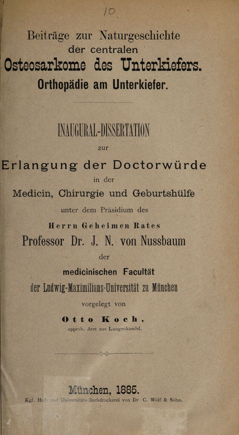 Beiträge zur Naturgeschichte der centralen Osteosarkome des Unterkiefers. Orthopädie am Unterkiefer. Erlangung der Doctorwürde in der Medicin, Chirurgie und Geburtshülfe unter dem Präsidium des Herrn Geheimen Rates Professor Dr. J. N. von Nussbaum der medicinischen Facultät ; fler LMwig-Mailmiliaus-Universität zu München vorgelegt von Otto Koch, ' - • ' •• ; ■ ■ -. . • ■ ; • v.. approb. Arzt aus Langenkandel. ' I < ' München, 1885. Kgl. Hc Un!v<: shäl:. luchdruckerei von Dr. C. Wolf & Sohn.