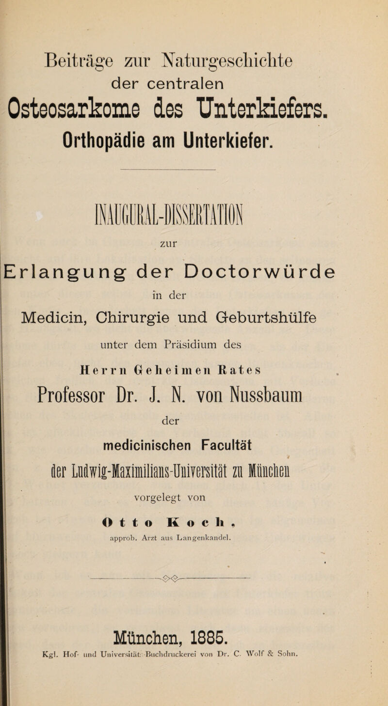 Beiträge zur Naturgeschichte der centralen Osteosarkome des Unterkiefers. Orthopädie am Unterkiefer. zur Erlangung der Doctorwürde in der Medicin, Chirurgie und Geburtshülfe unter dem Präsidium des Herrn Geheimen Rates Professor Dr. J. N. von Nussbaum der medicinischen Facultät 4 der Ludwig-ffiaximilians-üuiversität zu Midien vorgelegt von Otto Koch, approb. Arzt aus Langenkandel. ---.-<-><£- München, 1885. Kgl. Hof- und Universität: Buchdruckerei von Dr. C Wolf & Sohn.