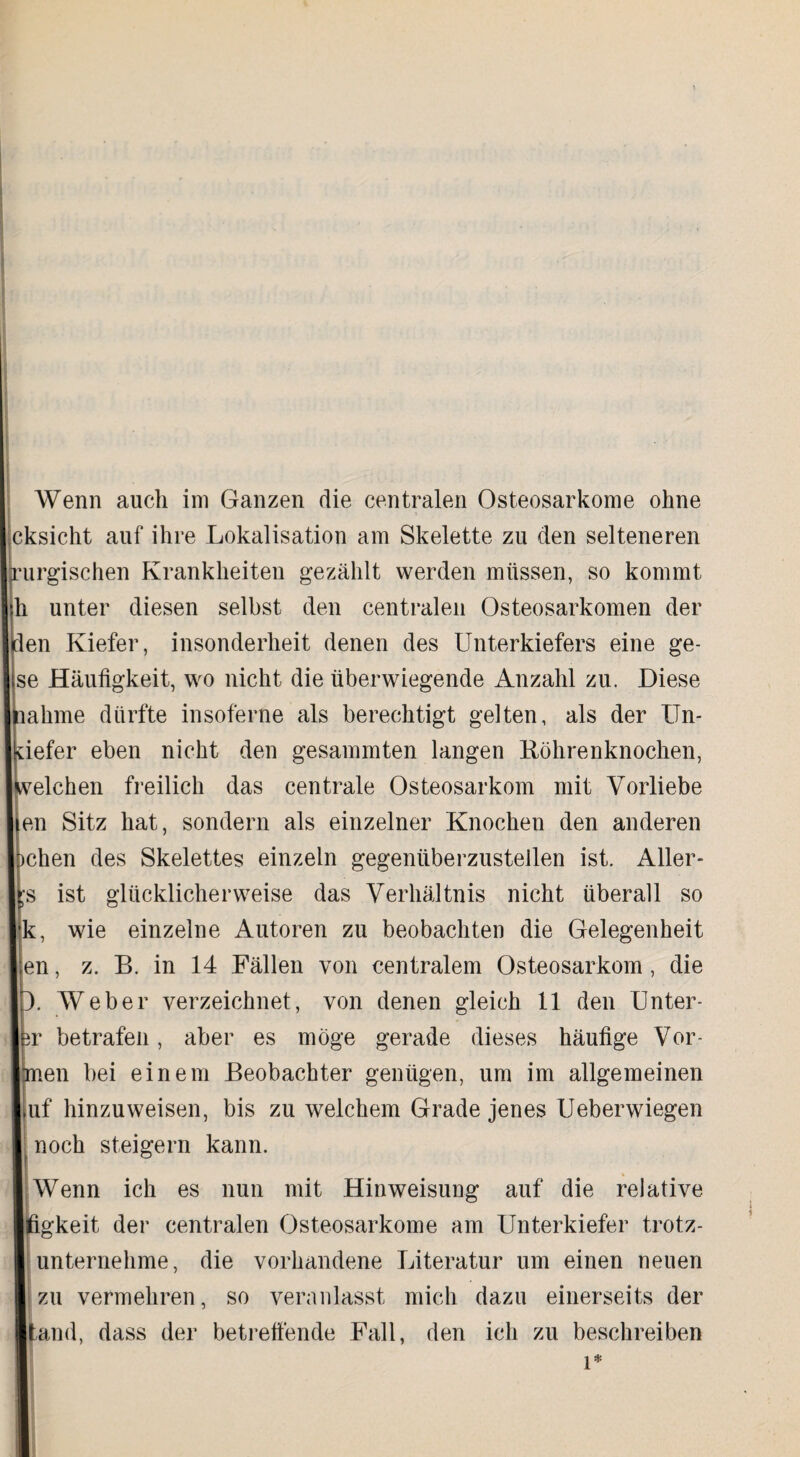 Wenn auch im Ganzen die centralen Osteosarkome ohne cksicht auf ihre Lokalisation am Skelette zu den selteneren purgischen Krankheiten gezählt werden müssen, so kommt h unter diesen selbst den centralen Osteosarkomen der en Kiefer, insonderheit denen des Unterkiefers eine ge- se Häufigkeit, wo nicht die überwiegende Anzahl zu. Diese ahme dürfte insoferne als berechtigt gelten, als der ITn- iefer eben nicht den gesammten langen Köhrenknochen, eichen freilich das centrale Osteosarkom mit Vorliebe en Sitz hat, sondern als einzelner Knochen den anderen eben des Skelettes einzeln gegenüberzustellen ist. Aller- s ist glücklicherweise das Verhältnis nicht überall so k, wie einzelne Autoren zu beobachten die Gelegenheit en, z. B. in 14 Fällen von centralem Osteosarkom , die Weber verzeichnet, von denen gleich 11 den Unter- r betrafen, aber es möge gerade dieses häufige Vor- en bei einem Beobachter genügen, um im allgemeinen uf hinzu weisen, bis zu welchem Grade jenes Ueberwiegen noch steigern kann. Wenn ich es nun mit Hinweisung auf die relative figkeit der centralen Osteosarkome am Unterkiefer trotz¬ unternehme, die vorhandene Literatur um einen neuen zu vermehren, so veranlasst mich dazu einerseits der tand, dass der betreffende Fall, den ich zu beschreiben
