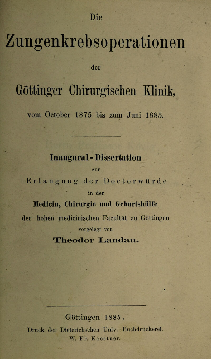 Die Zungenkrebsoperationen ■ r;|: : f der Göttinger Chirurgischen Klinik, vom October 1875 bis zum Juni 1885. Inaugural - Dissertation zur Erlangung der Doctorwü r d e in der • ** Mediein, Chirurgie und (jeburtshiilfe der hohen medicinischen Facultät zu Göttingen vorgelegt von j • Theodoi* lL<n.¥icln.iT. Göttingen 1885 , Druck der Dieterichschen Univ. - Buchdruckerei. W. F r. K a e s t n e r.