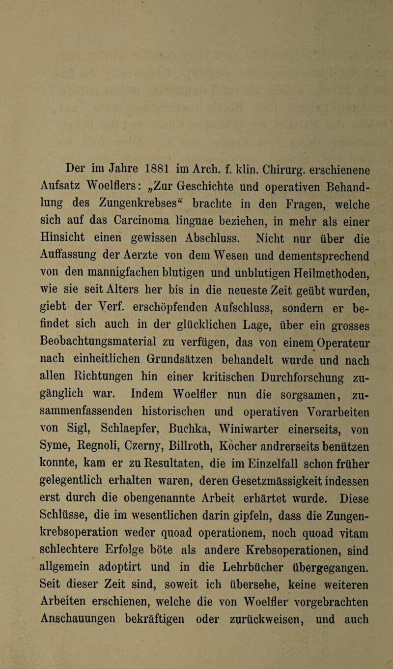 Der im Jahre 1881 im Arch. f. klin. Chirurg, erschienene Aufsatz Woelflers: „Zur Geschichte und operativen Behand¬ lung des Zungenkrebses“ brachte in den Fragen, welche sich auf das Carcinoma linguae beziehen, in mehr als einer Hinsicht einen gewissen Abschluss. Nicht nur über die Auffassung der Aerzte von dem Wesen und dementsprechend von den mannigfachen blutigen und unblutigen Heilmethoden, wie sie seit Alters her bis in die neueste Zeit geübt wurden, giebt der Verf. erschöpfenden Aufschluss, sondern er be¬ findet sich auch in der glücklichen Lage, über ein grosses Beobachtungsmaterial zu verfügen, das von einem Operateur nach einheitlichen Grundsätzen behandelt wurde und nach allen Richtungen hin einer kritischen Durchforschung zu¬ gänglich war. Indem Woelfler nun die sorgsamen, zu¬ sammenfassenden historischen und operativen Vorarbeiten von Sigl, Schlaepfer, Buchka, Winiwarter einerseits, von Syme, Regnoli, Czerny, Billroth, Kocher andrerseits benützen konnte, kam er zu Resultaten, die im Einzelfall schon früher gelegentlich erhalten waren, deren Gesetzmässigkeit indessen erst durch die obengenannte Arbeit erhärtet wurde. Diese Schlüsse, die im wesentlichen darin gipfeln, dass die Zungen¬ krebsoperation weder quoad operationem, noch quoad vitam schlechtere Erfolge böte als andere Krebsoperationen, sind allgemein adoptirt und in die Lehrbücher übergegangen. Seit dieser Zeit sind, soweit ich übersehe, keine weiteren Arbeiten erschienen, welche die von Woelfler vorgebrachten Anschauungen bekräftigen oder zurückweisen, und auch