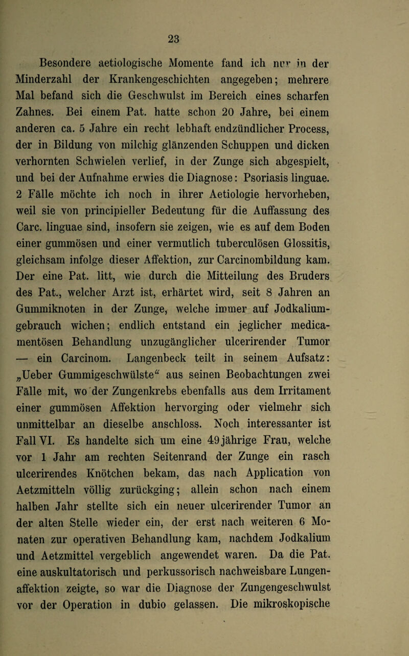 Besondere aetiologisclie Momente fand ich nvr in der Minderzahl der Krankengeschichten angegeben; mehrere Mal befand sich die Geschwulst im Bereich eines scharfen Zahnes. Bei einem Pat. hatte schon 20 Jahre, bei einem anderen ca. 5 Jahre ein recht lebhaft endzündlicher Process, der in Bildung von milchig glänzenden Schuppen und dicken verhornten Schwielen verlief, in der Zunge sich abgespielt, und bei der Aufnahme erwies die Diagnose: Psoriasis linguae. 2 Fälle möchte ich noch in ihrer Aetiologie hervorheben, weil sie von principieller Bedeutung für die Auffassung des Care, linguae sind, insofern sie zeigen, wie es auf dem Boden einer gummösen und einer vermutlich tuberculösen Glossitis, gleichsam infolge dieser Affektion, zur Carcinombildung kam. Der eine Pat. litt, wie durch die Mitteilung des Bruders des Pat., welcher Arzt ist, erhärtet wird, seit 8 Jahren an Gummiknoten in der Zunge, welche immer auf Jodkalium¬ gebrauch wichen; endlich entstand ein jeglicher medica- mentösen Behandlung unzugänglicher ulcerirender Tumor — ein Carcinom. Langenbeck teilt in seinem Aufsatz: „Ueber Gummigeschwülste“ aus seinen Beobachtungen zwei Fälle mit, wo der Zungenkrebs ebenfalls aus dem Irritament einer gummösen Affektion hervorging oder vielmehr sich unmittelbar an dieselbe anschloss. Noch interessanter ist Fall VI. Es handelte sich um eine 49 jährige Frau, welche vor 1 Jahr am rechten Seitenrand der Zunge ein rasch ulcerirendes Knötchen bekam, das nach Application von Aetzmitteln völlig zurückging; allein schon nach einem halben Jahr stellte sich ein neuer ulcerirender Tumor an der alten Stelle wieder ein, der erst nach weiteren 6 Mo¬ naten zur operativen Behandlung kam, nachdem Jodkalium und Aetzmittel vergeblich angewendet waren. Da die Pat. eine auskultatorisch und perkussorisch nachweisbare Lungen¬ affektion zeigte, so war die Diagnose der Zungengeschwulst vor der Operation in dubio gelassen. Die mikroskopische