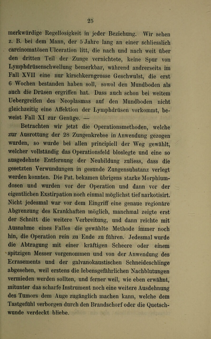 merkwürdige Regellosigkeit in jeder Beziehung. Wir sehen z. B. bei dem Mann, der 5 Jahre lang an einer schliesslich carcinomatösen Ulceration litt, die nach und nach weit über den dritten Teil der Zunge vernichtete, keine Spur von Lymphdrüsenschwellung bemerkbar, während andrerseits im Fall XVII eine nur kirschkerngrosse Geschwulst, die erst 6 Wochen bestanden haben soll, sowol den Mundboden als auch die Drüsen ergriffen hat. Dass auch schon bei weitem Uebergreifen des Neoplasmas auf den Mundboden nicht gleichzeitig eine Affektion der Lymphdrüsen vorkommt, be¬ weist Fall XI zur Genüge. — Betrachten wir jetzt die Operationsmethoden, welche zur Ausrottung der 28 Zungenkrebse in Anwendung gezogen wurden, so wurde bei allen principiell der Weg gewählt, welcher vollständig das Operationsfeld bioslegte und eine so ausgedehnte Entfernung der Neubildung zuliess, dass die gesetzten Verwundungen in gesunde Zungensubstanz verlegt werden konnten. Die Pat. bekamen übrigens starke Morphium¬ dosen und wurden vor der Operation und dann vor der eigentlichen Exstirpation noch einmal möglichst tief narkotisirt. Nicht jedesmal war vor dem Eingriff eine genaue regionäre Abgrenzung des Krankhaften möglich, manchmal zeigte erst der Schnitt die weitere Verbreitung, und dann reichte mit Ausnahme eines Falles die gewählte Methode immer noch hin, die Operation rein zu Ende zu führen. Jedesmal wurde die Abtragung mit einer kräftigen Scheere oder einem spitzigen Messer vorgenommen und von der Anwendung des Ecrasements und der galvanokaustischen Schneideschlinge abgesehen, weil erstens die lebensgefährlichen Nachblutungen vermieden werden sollten, und ferner weil, wie eben erwähnt, mitunter das scharfe Instrument noch eine weitere Ausdehnung des Tumors dem Auge zugänglich machen kann, welche dem Tastgefühl verborgen durch den Brandschorf oder die Quetsch¬ wunde verdeckt bliebe.