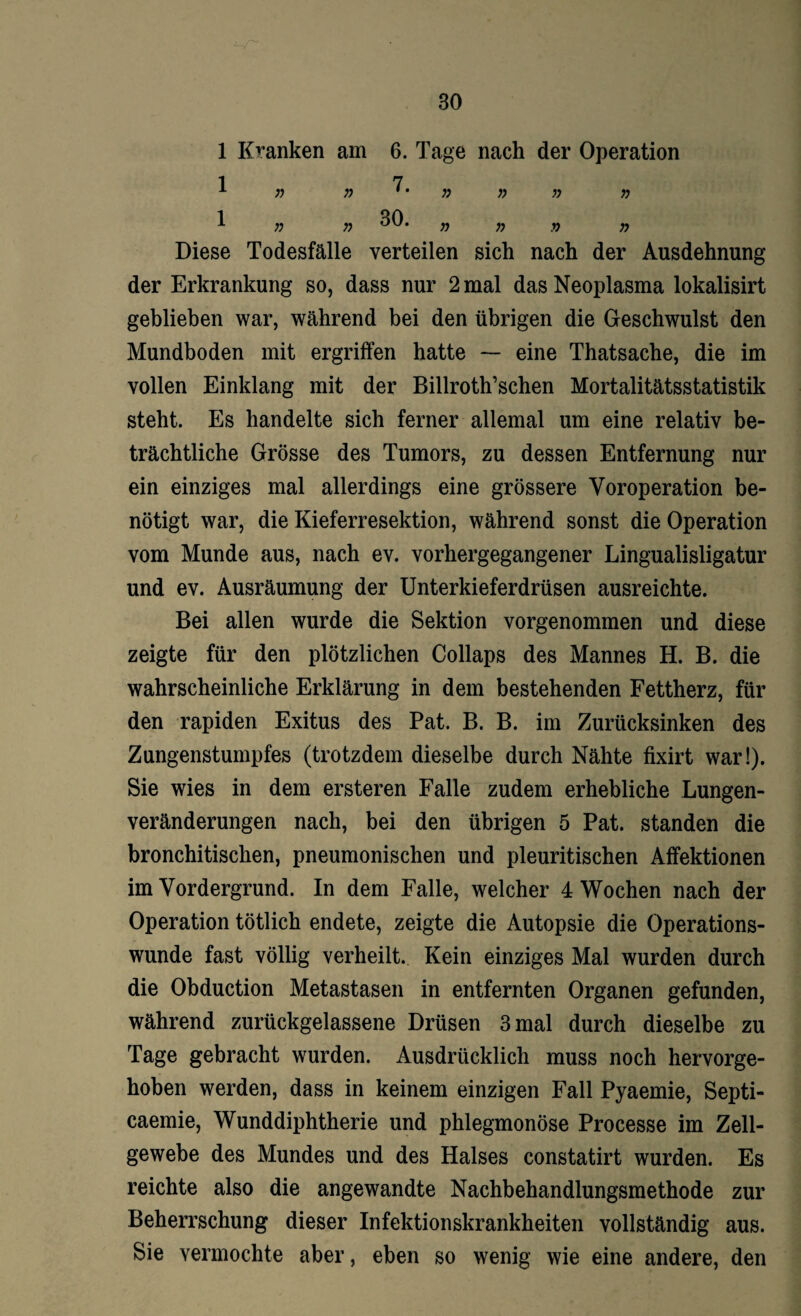 1 Kranken am 6. Tage nach der Operation 1 7 A v) » * • )) » » n 1 30 A n r> oyj’ n n n n Diese Todesfälle verteilen sich nach der Ausdehnung der Erkrankung so, dass nur 2 mal das Neoplasma lokalisirt geblieben war, während bei den übrigen die Geschwulst den Mundboden mit ergriffen hatte — eine Thatsache, die im vollen Einklang mit der Billroth’schen Mortalitätsstatistik steht. Es handelte sich ferner allemal um eine relativ be¬ trächtliche Grösse des Tumors, zu dessen Entfernung nur ein einziges mal allerdings eine grössere Voroperation be¬ nötigt war, die Kieferresektion, während sonst die Operation vom Munde aus, nach ev. vorhergegangener Lingualisligatur und ev. Ausräumung der Unterkieferdrüsen ausreichte. Bei allen wurde die Sektion vorgenommen und diese zeigte für den plötzlichen Collaps des Mannes H. B. die wahrscheinliche Erklärung in dem bestehenden Fettherz, für den rapiden Exitus des Pat. B. B. im Zurücksinken des Zungenstumpfes (trotzdem dieselbe durch Nähte fixirt war!). Sie wies in dem ersteren Falle zudem erhebliche Lungen¬ veränderungen nach, bei den übrigen 5 Pat. standen die bronchitischen, pneumonischen und pleuritischen Affektionen im Vordergrund. In dem Falle, welcher 4 Wochen nach der Operation tötlich endete, zeigte die Autopsie die Operations¬ wunde fast völlig verheilt. Kein einziges Mal wurden durch die Obduction Metastasen in entfernten Organen gefunden, während zurückgelassene Drüsen 3 mal durch dieselbe zu Tage gebracht wurden. Ausdrücklich muss noch hervorge¬ hoben werden, dass in keinem einzigen Fall Pyaemie, Septi- caemie, Wunddiphtherie und phlegmonöse Processe im Zell¬ gewebe des Mundes und des Halses constatirt wurden. Es reichte also die angewandte Nachbehandlungsmethode zur Beherrschung dieser Infektionskrankheiten vollständig aus. Sie vermochte aber, eben so wenig wie eine andere, den