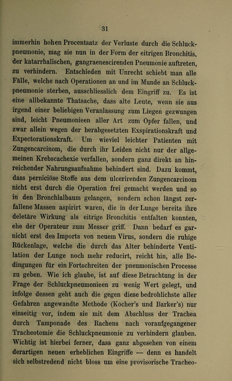 immerhin hohen Procentsatz der Verluste durch die Schluck¬ pneumonie, mag sie nun in der Form der eitrigen Bronchitis, der katarrhalischen, gangraenescirenden Pneumonie auftreten, zu verhindern. Entschieden mit Unrecht schiebt man alle Fälle, welche nach Operationen an und im Munde an Schluck¬ pneumonie sterben, ausschliesslich dem Eingriff zu. Es ist eine allbekannte Thatsache, dass alte Leute, wenn sie aus irgend einer beliebigen Veranlassung zum Liegen gezwungen sind, leicht Pneumonieen aller Art zum Opfer fallen, und zwar allein wegen der herabgesetzten Exspirationskraft und Expectorationskraft. Um wieviel leichter Patienten mit Zungencarcinom, die durch ihr Leiden nicht nur der allge¬ meinen Krebscachexie verfallen, sondern ganz direkt an hin¬ reichender Nahrungsaufnahme behindert sind. Dazu kommt, dass perniciöse Stoffe aus dem ulcerirenden Zungencarcinom nicht erst durch die Operation frei gemacht werden und so in den Bronchialbaum gelangen, sondern schon längst zer¬ fallene Massen aspirirt waren, die in der Lunge bereits ihre deletäre Wirkung als eitrige Bronchitis entfalten konnten, ehe der Operateur zum Messer griff. Dann bedarf es gar- nicht erst des Imports von neuem Virus, sondern die ruhige Rückenlage, welche die durch das Alter behinderte Venti¬ lation der Lunge noch mehr reducirt, reicht hin, alle Be¬ dingungen für ein Fortschreiten der pneumonischen Processe zu geben. Wie ich glaube, ist auf diese Betrachtung in der Frage der Schluckpneumonieen zu wenig Wert gelegt, und infolge dessen geht auch die gegen diese bedrohlichste aller Gefahren angewandte Methode (Kocher’s und Barker’s) nur einseitig vor, indem sie mit dem Abschluss der Trachea durch Tamponade des Rachens nach voraufgegangener Tracheotomie die Schluckpneumonie zu verhindern glauben. Wichtig ist hierbei ferner, dass ganz abgesehen von einem derartigen neuen erheblichen Eingriffe — denn es handelt sich selbstredend nicht bloss um eine provisorische Tracheo-