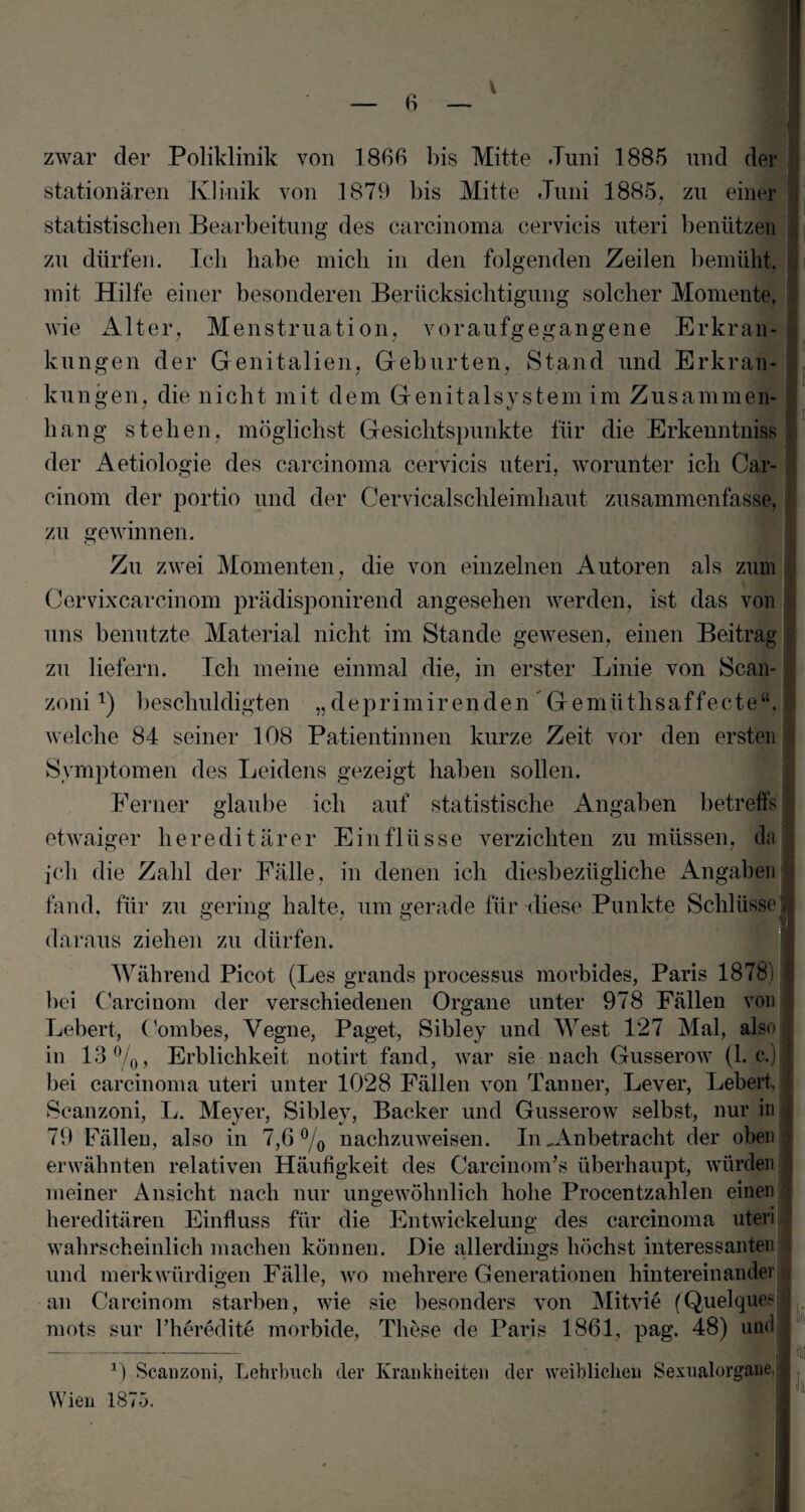 zwar der Poliklinik von 1866 bis Mitte Juni 1885 und der stationären Klinik von 1879 bis Mitte Juni 1885. zu einer statistischen Bearbeitung des carcinoma cervicis uteri benützen zu dürfen. Ich habe mich in den folgenden Zeilen bemüht, mit Hilfe einer besonderen Berücksichtigung solcher Momente, wie Alter, Menstruation, voraufgegangene Erkran¬ kungen der Genitalien, Geburten, Stand und Erkran¬ kungen, die nicht mit dem Genitalsystem im Zusammen¬ hang stehen, möglichst Gesichtspunkte für die Erkenntnis« der Aetiologie des carcinoma cervicis uteri, worunter ich Car- cinom der portio und der Cervicalschleimhaut zusammenfasse, zu gewinnen. Zu zwei Momenten, die von einzelnen Autoren als zum Cervixcarcinom prädisponirend angesehen werden, ist das von uns benutzte Material nicht im Stande gewesen, einen Beitrag zu liefern. Ich meine einmal die, in erster Linie von Scan* zonil) beschuldigten „deprimirenden Gemiithsaffecte“. welche 84 seiner 108 Patientinnen kurze Zeit vor den ersten Symptomen des Leidens gezeigt haben sollen. Ferner glaube ich auf statistische Angaben betreffs etwaiger hereditärer Einflüsse verzichten zu müssen, da ich die Zahl der Fälle, in denen ich diesbezügliche Angaben fand, für zu gering halte, um gerade für diese Punkte Schlüsse daraus ziehen zu dürfen. J| i Während Picot (Les grands processus morbides, Paris 18781 bei Carcinom der verschiedenen Organe unter 978 Fällen von I Lebert, Oombes, Vegne, Paget, Sibley und West 127 Mal, also I in 13°/0, Erblichkeit notirt fand, war sie nach Gusserow (1. c.) | bei carcinoma uteri unter 1028 Fällen von Tanner, Lever, Lebert, I Scanzoni, L. Meyer, Sibley, Bäcker und Gusserow selbst, nur in j 79 Fällen, also in 7,6 °/0 nachzuweisen. In „Anbetracht der oben ! erwähnten relativen Häufigkeit des Carcinom’s überhaupt, würden meiner Ansicht nach nur ungewöhnlich hohe Procentzahlen einen j hereditären Einfluss für die Entwickelung des carcinoma uteri J wahrscheinlich machen können. Die allerdings höchst interessanten 1 und merkwürdigen Fälle, wo mehrere Generationen hintereinander an Carcinom starben, wie sie besonders von Mitvie (Quelques mots sur l’heredite morbide, These de Paris 1861, pag. 48) und 1) Scanzoni, Lehrbuch der Krankheiten der weiblichen Sexualorgane. Wien 1875.