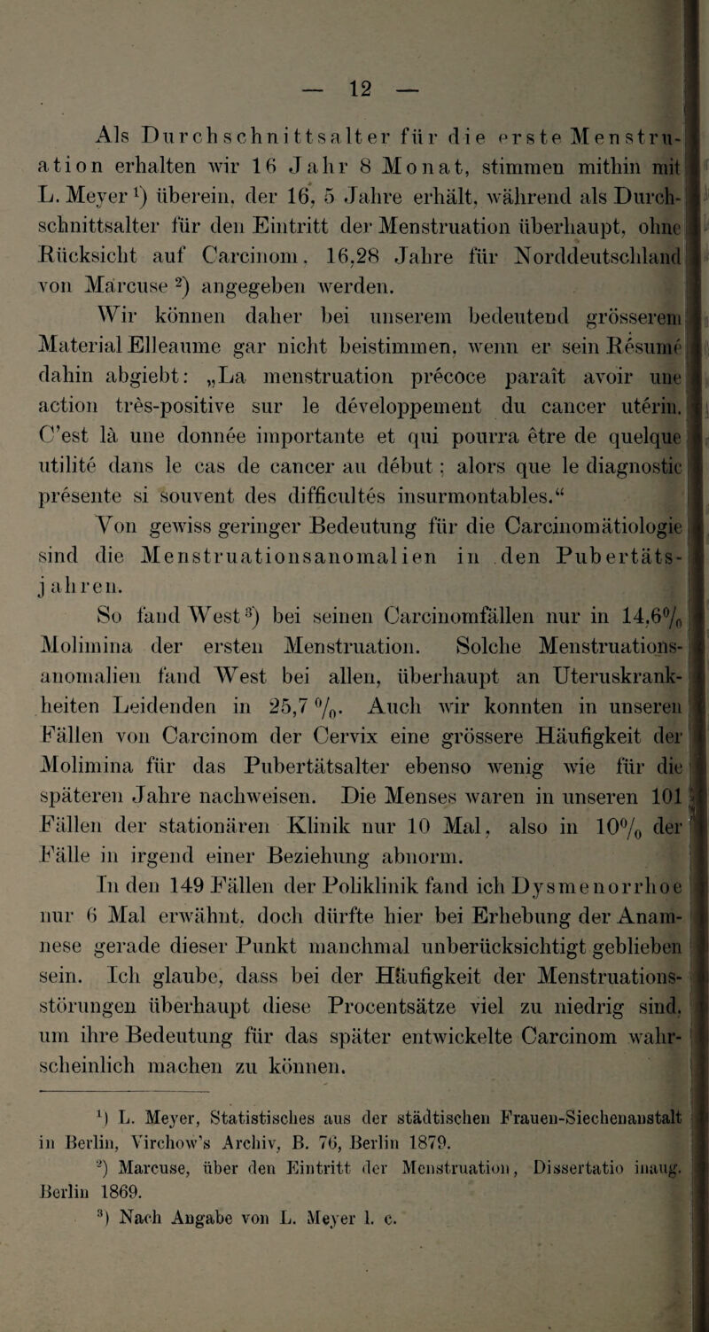 Als Durchschnittsalter für die erste Menstru¬ ation erhalten wir 16 Jahr 8 Monat, stimmen mithin mit L. Meyer1) überein, der 16, 5 Jahre erhält, während als Durch¬ schnittsalter für den Eintritt der Menstruation überhaupt, ohne Rücksicht auf Carcinom, 16,28 Jahre für Norddeutschland von Märcuse 2) angegeben werden. Wir können daher bei unserem bedeutend grösserem Material Elleaume gar nicht beistimmen, wenn er sein Resume dahin abgiebt: „La menstruation precoce parait avoir une action tres-positive sur le developpement du cancer uterin. (Test lä une donnee importante et qui pourra etre de quelque utilite dans le cas de cancer au debut; alors que le diagnostic presente si souvent des difficultes insurmontables.“ Von gewiss geringer Bedeutung für die Carcinomätiologie sind die Menstruationsanomalien in den Pnbertäts- j aliren. So fand West3) bei seinen Carcinomfällen nur in 14,6% Molimina der ersten Menstruation. Solche Menstruations¬ anomalien fand West bei allen, überhaupt an Uteruskrank¬ heiten Leidenden in 25,7 %. Auch wir konnten in unseren Fällen von Carcinom der Cervix eine grössere Häufigkeit der Molimina für das Pubertätsalter ebenso wenig wie für die späteren Jahre nachweisen. Die Menses waren in unseren 101 Fällen der stationären Klinik nur 10 Mal, also in 10% der Fälle in irgend einer Beziehung abnorm. In den 149 Fällen der Poliklinik fand ich Dysmenorrhoe nur 6 Mal erwähnt, doch dürfte hier bei Erhebung der Anam¬ nese gerade dieser Punkt manchmal unberücksichtigt geblieben sein. Ich glaube, dass bei der Häufigkeit der Menstruations¬ störungen überhaupt diese Procentsätze viel zu niedrig sind, um ihre Bedeutung für das später entwickelte Carcinom wahr¬ scheinlich machen zu können. 0 L. Meyer, Statistisches aus der städtischen Fraueu-Siechenaustalt in Berlin, Yirchow’s Archiv, B. 76, Berlin 1879. 2) Marcuse, über den Eintritt der Menstruation, Dissertatio inaug. Berlin 1869. 3) Nach Angabe von L. Meyer 1. c.