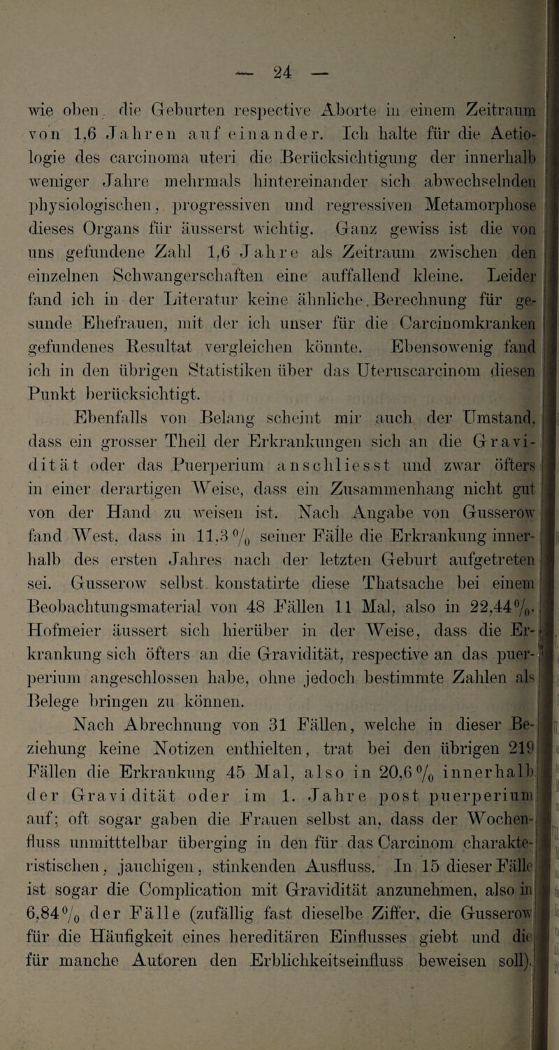 wie oben , die Geburten respective Aborte in einem Zeitraum von 1,6 Jahren auf einander. Icli halte für die Aetio- logie des careinoma uteri die Berücksichtigung der innerhalb weniger Jahre mehrmals hintereinander sich abwechselnden physiologischen, progressiven und regressiven Metamorphose dieses Organs für äusserst wichtig. Ganz gewiss ist die von uns gefundene Zahl 1,6 Jahre als Zeitraum zwischen den einzelnen Schwangerschaften eine auffallend kleine. Leider fand ich in der Literatur keine ähnliche. Berechnung für ge¬ sunde Ehefrauen, mit der ich unser für die Carcinomkranken gefundenes Resultat vergleichen könnte. Ebensowenig fand ich in den übrigen Statistiken über das Uteruscarcinom diesen Punkt berücksichtigt. Ebenfalls von Belang scheint mir auch der Umstand, dass ein grosser Tlieil der Erkrankungen sich an die Gravi- d it ät oder das Puerperium a n schl ies st und zwar öfters in einer derartigen Weise, dass ein Zusammenhang nicht gut von der Hand zu weisen ist. Nach Angabe von Gusserow fand West, dass in 11.3 % seiner Fälle die Erkrankung inner¬ halb des ersten Jahres nach der letzten Geburt aufgetreten I sei. Gusserow selbst konstatirte diese Thatsache bei einem Beobachtungsmaterial von 48 Fällen 11 Mal, also in 22,44%. Hofmeier äussert sich hierüber in der Weise, dass die Er¬ krankung sich öfters an die Gravidität, respective an das puer- perium angeschlossen habe, ohne jedoch bestimmte Zahlen als Belege bringen zu können. Nach Abrechnung von 31 Fällen, welche in dieser Be¬ ziehung keine Notizen enthielten, trat bei den übrigen 219 Fällen die Erkrankung 45 Mal, also in 20,6% inner hall) der Gravidität oder im 1. Jahre post puerperiumjj auf; oft sogar gaben die Frauen selbst an, dass der Wochen¬ fluss unmitttelbar überging in den für das Carcinom charakte¬ ristischen, jauchigen , stinkenden Ausfluss. In 15 dieser Fälle ist sogar die Complication mit Gravidität anzunehmen, also in 6,84% der Fälle (zufällig fast dieselbe Ziffer, die Gusserow für die Häufigkeit eines hereditären Einflusses giebt und dit für manche Autoren den Erblichkeitseinfluss beweisen soll)