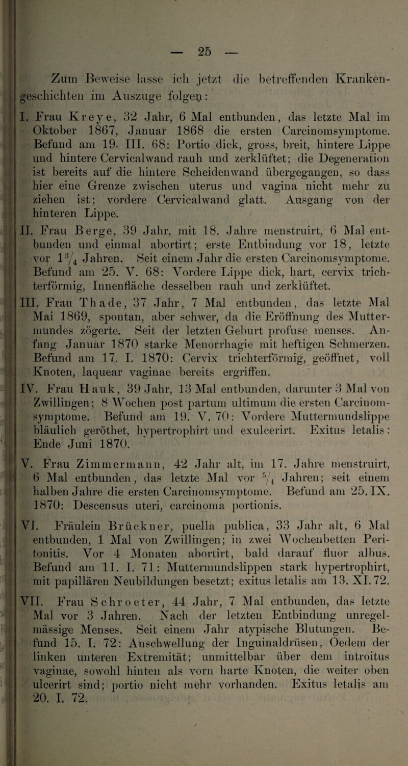 Zum Beweise lasse ich jetzt die betreffenden Kranken¬ geschichten im Auszüge folgert: I. Frau Kr eye, 32 Jahr, 6 Mal entbunden, das letzte Mal im Oktober 1867, Januar 1868 die ersten Carcinomsymptome. Befund am 19. III. 68: Portio dick, gross, breit, hintere Lippe und hintere Cervicalwand rauh und zerklüftet; die Degeneration ist bereits auf die hintere Scheiden wand übergegangen, so dass hier eine Grenze zwischen uterus und vagina nicht mehr zu ziehen ist; vordere Cervicalwand glatt. Ausgang von der hinteren Lippe. II. Frau Berge, 39 Jahr, mit 18. Jahre menstruirt, 6 Mal ent¬ bunden und einmal abortirt; erste Entbindung vor 18, letzte vor 13/4 Jahren. Seit einem Jahr die ersten Carcinomsymptome. Befund am 25. V. 68: Vordere Lippe dick, hart, cervix trich¬ terförmig, Innenfläche desselben rauh und zerklüftet. III. Frau Th ade, 37 Jahr, 7 Mal entbunden, das letzte Mal Mai 1869, spontan, aber schwer, da die Eröffnung des Mutter¬ mundes zögerte. Seit der letzten Geburt profuse menses. An¬ fang Januar 1870 starke Menorrhagie mit heftigen Schmerzen. Befund am 17. I. 1870: Cervix trichterförmig, geöffnet, voll Knoten, laquear vaginae bereits ergriffen. IV. Frau Hauk, 39 Jahr, 13 Mal entbunden, darunter 3 Mal von Zwillingen; 8 Wochen post partum ultimum die ersten Carcinom¬ symptome. Befund am 19. V. 70: Vordere Muttermundslippe bläulich geröthet, hypertrophirt und exulcerirt. Exitus letalis: Ende Juni 1870. V. Frau Zimmermann, 42 Jahr alt, im 17. Jahre menstruirt, 6 Mal entbunden, das letzte Mal vor 5/t Jahren; seit einem halben Jahre die ersten Carcinomsymptome. Befund am 25. IX. 1870: Descensus uteri, carcinoma portionis. VI. Fräulein Brückner, puella publica, 33 Jahr alt, 6 Mal entbunden, 1 Mal von Zwillingen; in zwei Wochenbetten Peri¬ tonitis. Vor 4 Monaten abortirt, bald darauf fluor albus. Befund am 11. I. 71: Muttermundslippen stark hypertrophirt, mit papillären Neubildungen besetzt; exitus letalis am 13. XI. 72. VII. Frau Schroeter, 44 Jahr, 7 Mal entbunden, das letzte Mal vor 3 Jahren. Nach der letzten Entbindung unregel¬ mässige Menses. Seit einem Jahr atypische Blutungen. Be¬ fund 15. I. 72: Anschwellung der Inguinaldrüsen, Oedem der linken unteren Extremität; unmittelbar über dem introitus vaginae, sowohl hinten als vorn harte Knoten, die weiter oben ulcerirt sind; portio nicht mehr vorhanden. Exitus letalis am 20. I. 72.