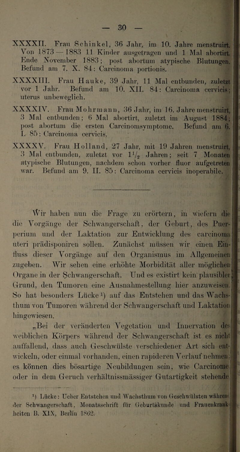 XXXXTI. Frau Schinkel, 36 Jahr, im 10. Jahre menstruirt. Von 1873— 1883 11 Kinder ausgetragen und 1 Mal abortirt. Fnde November 1883; post abortum atypische Blutungen. Befund am 7. X. 84: Carcinoma portionis. XXXXTI I. F rau Hauke, 39 Jahr, 11 Mal entbunden, zuletzt vor 1 Jahr. Befund am 10. XII. 84: Carcinoma cervicis; ' uterus unbeweglich. XXXXIV. Frau Moli rman n, 36 Jahr, im 16. Jahre menstruirt, 3 Mal entbunden; 6 Mal abortirt, zuletzt im August 1884; post abortum die ersten Carcinomsymptome. Befund am 6. I. 85: Carcinoma cervicis. C / XXXXV. Frau Holland, 27 Jahr, mit 19 Jahren menstruirt, 3 Mal entbunden, zuletzt vor 1 i/2 Jahren; seit 7 Monaten atypische Blutungen, nachdem schon vorher fluor aufgetreten war. Befund am 9. II. 85: Carcinoma cervicis inoperabile. Wir haben nun die Frage zu erörtern, in wiefern die die Vorgänge der Schwangerschaft, der Geburt, des Puer¬ perium und der Laktation zur Entwicklung des carcinoma! uteri prädisponiren sollen. Zunächst müssen wir einen Ein-; Huss dieser Vorgänge auf den Organismus im Allgemeinen ] zugeben. Wir sehen eine erhöhte Morbidität aller möglichen Organe in der Schwangerschaft. Und es existirt kein plausibler^ Grund, den Tumoren eine Ausnahmestellung hier anzuweisen * So hat besonders Lücke1) auf das Entstehen und das Wachs-1 thum von Tumoren während der Schwangerschaft und Laktation hingewiesen. „Bei der veränderten Vegetation und Innervation des 1 weiblichen Körpers während der Schwangerschaft ist es nicht 11 auffallend, dass auch Geschwülste verschiedener Art sich ent-,I wickeln, oder einmal vorhanden, einen rapideren Verlauf nehmen ;|l es können dies bösartige Neubildungen sein, wie Carcinomej] oder in dem Geruch verhältnissmässiger Gutartigkeit stehende ! | ■ M Lücke: lieber Entstehen und Wachstlmra von Greschwülsten währen« der Schwangerschaft, Monatsschrift für Geburtskunde und Frauenkrank beiten B. XIX, Berlin 1802. w|j