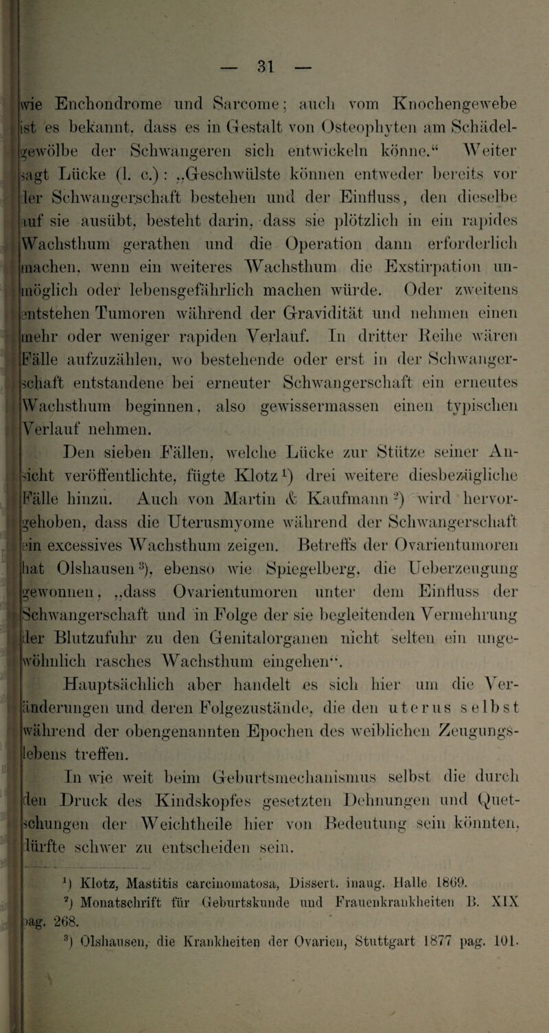 wie Enchondrome und Sarcome; auch vom Knochengewebe ist es bekannt, dass es in Gestalt von Osteophyten am Schädel¬ gewölbe der Schwangeren sich entwickeln könne.“ Weiter sagt Lücke (1. c.) : ..Geschwülste können entweder bereits vol¬ ler Schwangerschaft bestehen und der Einfluss, den dieselbe auf sie ausübt, besteht darin, dass sie plötzlich in ein rapides Wachsthum gerathen und die Operation dann erforderlich machen, wenn ein weiteres Wachsthum die Exstirpation un¬ möglich oder lebensgefährlich machen würde. Oder zweitens entstehen Tumoren während der Gravidität und nehmen einen mehr oder weniger rapiden Verlauf. In dritter Reihe wären Fälle aufzuzählen, wo bestehende oder erst in der Schwanger¬ schaft entstandene bei erneuter Schwangerschaft ein erneutes Wachsthum beginnen. also gewissermassen einen typischen Verlauf nehmen. Den sieben Fällen, welche Lücke zur Stütze seiner An- icht veröffentlichte, fügte Klotz l) drei weitere diesbezügliche Fälle hinzu. Auch von Martin & Kaufmann2) wird hervor¬ gehoben, dass die Uterusmyome während der Schwangerschaft Ihn excessives Wachsthum zeigen. Betreffs der Ovarientumoren hat Olshausen3), ebenso wie Spiegelberg, die Ueberzeugung gewonnen, „dass Ovarientumoren unter dem Einfluss der Schwangerschaft und in Folge der sie begleitenden Vermehrung der Blutzufuhr zu den Genital Organen nicht selten ein unge- * wohnlich rasches Wachsthum eingehen“. Hauptsächlich aber handelt es sich hier um die Ver¬ änderungen und deren Folgezustände, die den uterus seibst während der obengenannten Epochen des weiblichen Zeugungs¬ lebens treffen. In wie weit beim Geburtsmechanismus selbst die durch den Druck des Kindskopfes gesetzten Dehnungen und Quet¬ schungen der Weichtheile hier von Bedeutung sein könnten. dürfte schwer zu entscheiden sein. m f) Klotz, Mastitis careinomatosa, Dissert. inaug. Halle 1809. 2) Monatschrift für Geburtskunde und Frauenkrankheiten B. XIX »ag. 268. 3) Olshausen, die Krankheiten der Ovarien, Stuttgart 1877 pag. 101.