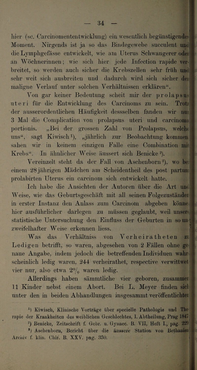 V hier (sc. Carcinomententwicklung) ein wesentlich begünstigendes Moment. Nirgends ist ja so das Bindegewebe succnlent und die Lvmphgefässe entwickelt, wie am Uterus Schwangerer odei an Wöchnerinnen; wie sich hier jede Infection rapide ver-j breitet, so werden auch sicher die Krebszellen sehr früh um sehr weit sich ausbreiten und dadurch wird sich sicher der maligne Verlauf unter solchen Verhältnissen erklären“. Von gar keiner Bedeutung scheit mir der prolapsu uteri für die Entwicklung des Carcinoms zu sein. Troff der ausserordentlichen Häufigkeit dessselben fanden wir nui 3 Mal die Complication von prolapsus uteri und carcinoms! portionis. „Bei der grossen Zahl von Prolapsus, weicht uns“, sagt Kiwisch1), „jährlich zur Beobachtung kommen sahen wir in keinem einzigen Palle eine Combination mrj Krebs“. In ähnlicher Weise äussert sich Benicke2). Vereinzelt steht da der Fall von Aschenborn3), wo be j einem 28 jährigen Mädchen am Seheidentheil des post partum| prolabirten Uterus ein carcinom sich entwickelt hatte. Ich habe die Ansichten der Autoren über die Art um Weise, wie das Geburtsgeschäft mit all seinen Folgezuständei in erster Instanz den Anlass zum Carcinom abgeben könne hier ausführlicher darlegen zu müssen geglaubt, weil unser» statistische Untersuchung den Einfluss der Geburten in so un zweifelhafter Weise erkennen liess. Was das V erhältniss von Verheiratheten zi Ledigen betrifft, so waren, abgesehen von 2 Fällen ohne ge I <!| naue Angabe, indem jedoch die betreffenden Individuen wahr scheinlich ledig waren, 244 verheirathet, respective verwittwet ! vier nur, also etwa 2°/0 waren ledig. Allerdings haben sämmtliche vier geboren, zusammen« 11 Kinder nebst einem Abort. Bei L. Meyer finden siel unter den in beiden Abhandlungen insgesammt Veröffentlichtei ’ ff Kiwisch, Klinische Vorträge über specielle Pathologie und The rapie der Krankheiten des weiblichen Geschlechtes, 1. Abtheilung, Prag 1847 2) Benicke, Zeitschrift f. Gehr. u. Gynaec. B. VII, Heft I., pag. 229 ff Aschcnborn, Bericht über die äussere Station von Bethauier Archiv f. klin. Chir. B. XXV. pag. 330. ft I