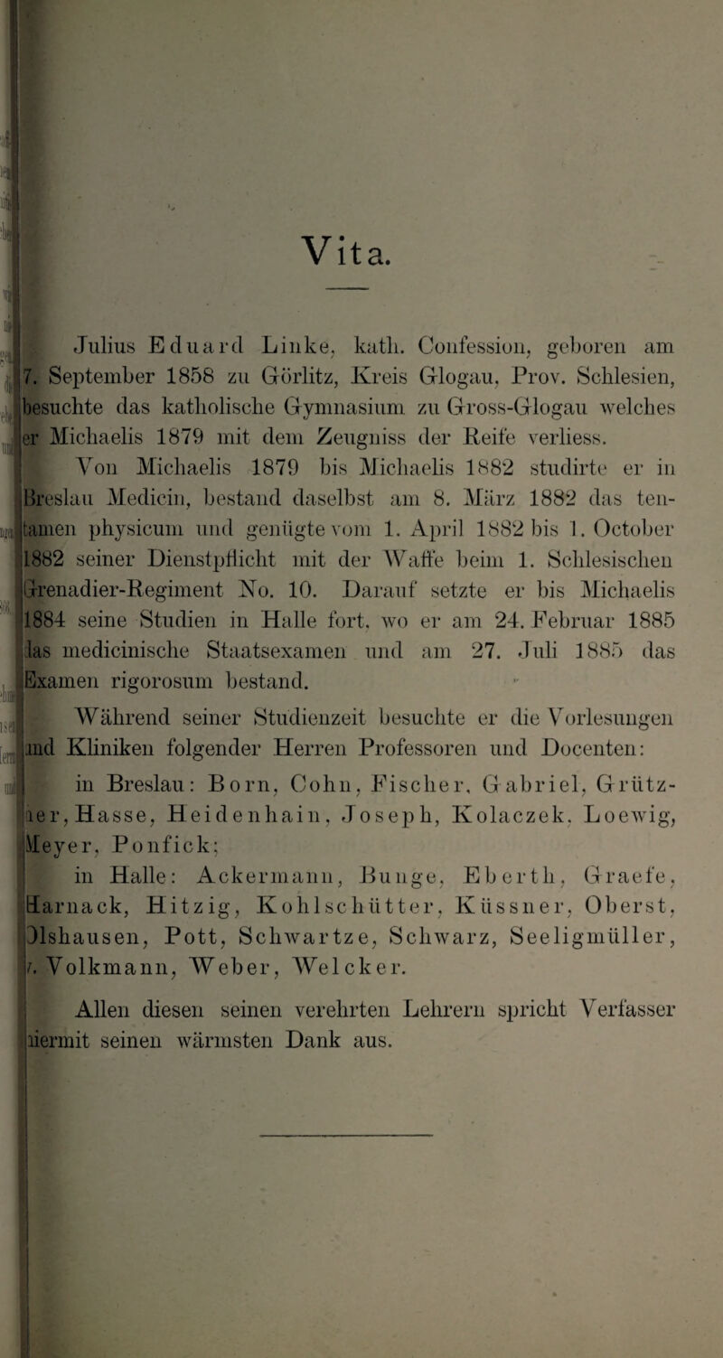 Vita. ti ■ » K Julius Eduard Linke, katli. Confession, geboren am • ■ '(fl 7. September 1858 zu Görlitz, Kreis Glogau, Prov. Schlesien, besuchte das katholische Gymnasium zu Gross-Glogau welches er Michaelis 1879 mit dem Zeugniss der Keife verliess. Von Michaelis 1879 bis Michaelis 1882 studirte er in ■ Breslau Medicin, bestand daselbst am 8. März 1882 das ten- m :| tarnen physicum und genügte vom 1. April 1882 bis 1. October 1882 seiner Dienstpflicht mit der Waffe beim 1. Schlesischen Illrenadier-Regiment Ko. 10. Darauf setzte er bis Michaelis 1884 seine Studien in Halle fort, wo er am 24. Februar 1885 las medicinische Staatsexamen und am 27. Juli 1885 das Examen rigorosum bestand. Während seiner Studienzeit besuchte er die Vorlesungen nid Kliniken folgender Herren Professoren und Docenten: in Breslau: Born, Cohn, Fischer, Gabriel, Grütz- äer, H asse, Heidenhain, Joseph, Kolaczek, Loewig, Meyer, Ponfick; in Halle: Ackermann, Bunge, Ebertli, Graefe, ttarnack, Hitzig, Kohlschütter, Küssner, Oberst, Jlshausen, Pott, Schwartze, Schwarz, Seeligmüller, i. Volkmann, Weber, Welcher. Allen diesen seinen verehrten Lehrern spricht Verfasser liermit seinen wärmsten Dank aus.