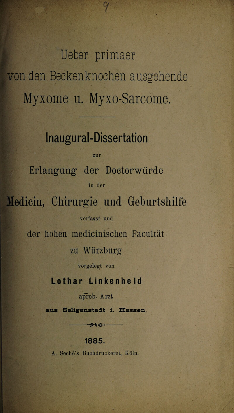 t Ueber primaer Yon den Beckenknochen ausgehende ? Myxome u. Myxo-Sarcome. I Inaugural-Dissertation v Erlangung der Doetorwürde in der Mediciu, Chirurgie und Geburtshilfe verfasst und p der liohen medicinischen Facultät I' zu Wiirzburg vorgeleg't von p Lothar Unkenheld aprob. Arzt aus Seligenstadt i. Hessen. -- 1885. A. Soche’s Buchdruckerei, Köln.