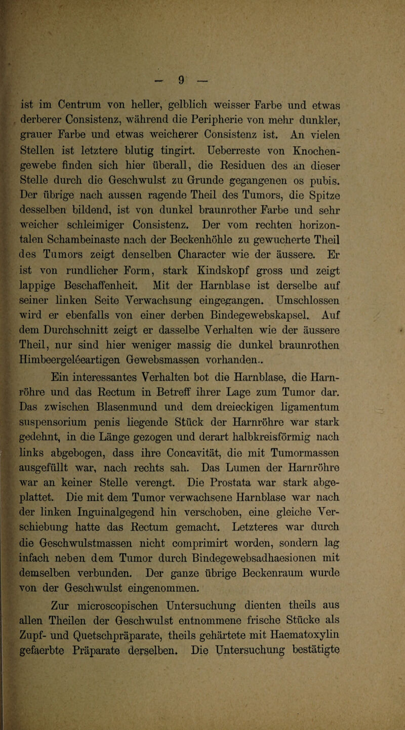 ist im Centrum von heller, gelblich weisser Farbe und etwas derberer Consistenz, während die Peripherie von mehr dunkler, grauer Farbe und etwas weicherer Consistenz ist. An vielen Stellen ist letztere blutig tingirt. Ueberreste von Knochen¬ gewebe finden sich hier überall, die Residuen des an dieser Stelle durch die Geschwulst zu Grunde gegangenen os pubis. Der übrige nach aussen ragende Theil des Tumors, die Spitze desselben bildend, ist von dunkel braunrother Farbe und sehr (weicher schleimiger Consistenz. Der vom rechten horizon¬ talen Schambeinaste nach der Beckenhöhle zu gewucherte Theil des Tumors zeigt denselben Character wie der äussere. Er ist von rundlicher Form, stark Kindskopf gross und zeigt lappige Beschaffenheit. Mit der Harnblase ist derselbe auf seiner linken Seite Verwachsung eingegangen. Umschlossen wird er ebenfalls von einer derben Bindegewebskapsel. Auf dem Durchschnitt zeigt er dasselbe Verhalten wie der äussere Theil, nur sind hier weniger massig die dunkel braunrothen Himbeergeleeartigen Gewebsmassen vorhanden.. Ein interessantes Verhalten bot die Harnblase, die Harn¬ röhre und das Rectum in Betreff ihrer Lage zum Tumor dar. iDas zwischen Blasenmund und dem dreieckigen ligamentum Suspensorium penis liegende Stück der Harnröhre war stark gedehnt, in die Länge gezogen und derart halbkreisförmig nach links abgebogen, dass ihre Concavität, die mit Tumormassen ausgefüllt war, nach rechts sah. Das Lumen der Harnröhre war an keiner Stelle verengt. Die Prostata war stark abge¬ plattet. Die mit dem Tumor verwachsene Harnblase war nach der linken Inguinalgegend hin verschoben, eine gleiche Ver¬ schiebung hatte das Rectum gemacht. Letzteres war durch die Geschwulstmassen nicht comprimirt worden, sondern lag infach neben dem Tumor durch Bindegewebsadhaesionen mit demselben verbunden. Der ganze übrige Beckenraum wurde von der Geschwulst eingenommen. Zur microscopisehen Untersuchung dienten theils aus allen Theilen der Geschwulst entnommene frische Stücke als Zupf- und Quetschpräparate, theils gehärtete mit Haematoxylin gefaerbte Präparate derselben. Die Untersuchung bestätigte