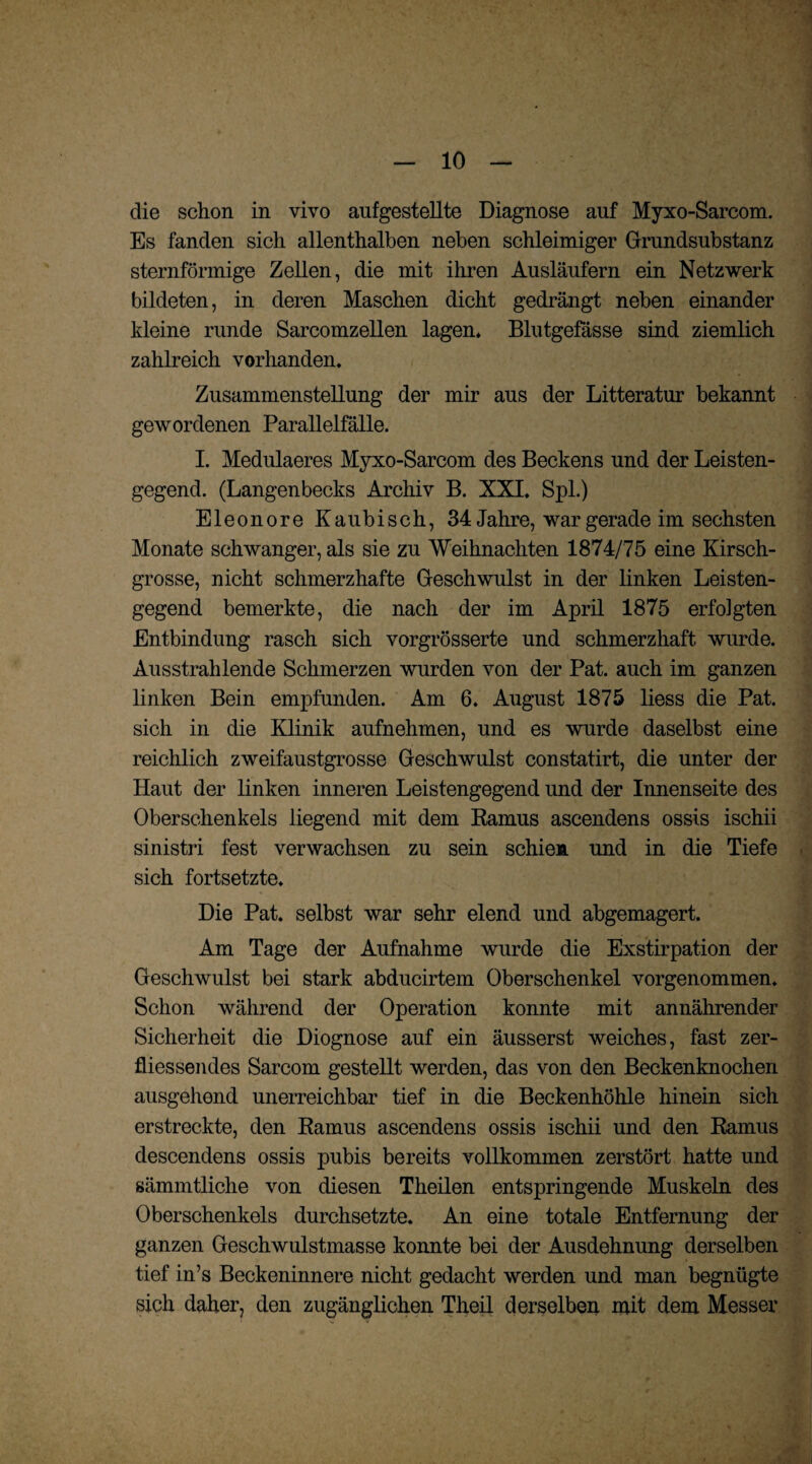 die schon in vivo aufgestellte Diagnose auf Myxo-Sarcom. Es fanden sich allenthalben neben schleimiger Grundsubstanz sternförmige Zellen, die mit ihren Ausläufern ein Netzwerk bildeten, in deren Maschen dicht gedrängt neben einander kleine runde Sarcomzellen lagen. Blutgefässe sind ziemlich zahlreich vorhanden. Zusammenstellung der mir aus der Litteratur bekannt gewordenen Parallelfälle. I. Medulaeres Myxo-Sarcom des Beckens und der Leisten¬ gegend. (Langenbecks Archiv B. XXI. Spl.) Eleonore Kaubisch, 34 Jahre, war gerade im sechsten Monate schwanger, als sie zu Weihnachten 1874/75 eine Kirsch¬ grosse, nicht schmerzhafte Geschwulst in der linken Leisten¬ gegend bemerkte, die nach der im April 1875 erfolgten Entbindung rasch sich vorgrösserte und schmerzhaft wurde. Ausstrahlende Schmerzen wurden von der Pat. auch im ganzen linken Bein empfunden. Am 6. August 1875 liess die Pat. sich in die Klinik aufnehmen, und es wurde daselbst eine reichlich zweifaustgrosse Geschwulst constatirt, die unter der Haut der linken inneren Leistengegend und der Innenseite des Oberschenkels liegend mit dem Ramus ascendens ossis ischii sinistri fest verwachsen zu sein schien und in die Tiefe sich fortsetzte. Die Pat. selbst war sehr elend und abgemagert. Am Tage der Aufnahme wurde die Exstirpation der Geschwulst bei stark abducirtem Oberschenkel vorgenommen. Schon während der Operation konnte mit annährender Sicherheit die Diognose auf ein äusserst weiches, fast zer- fliessendes Sarcom gestellt werden, das von den Beckenknochen ausgehend unerreichbar tief in die Beckenhöhle hinein sich erstreckte, den Ramus ascendens ossis ischii und den Ramus descendens ossis pubis bereits vollkommen zerstört hatte und sämmtliche von diesen Theilen entspringende Muskeln des Oberschenkels durchsetzte. An eine totale Entfernung der ganzen Geschwulstmasse konnte bei der Ausdehnung derselben tief in’s Beckeninnere nicht gedacht werden und man begnügte sich daher, den zugänglichen Theil derselben mit dem Messer