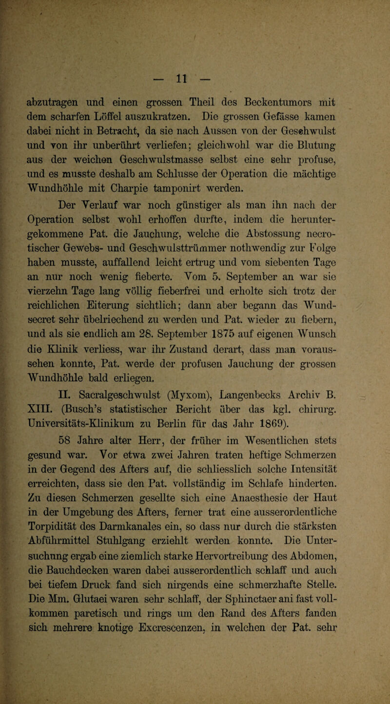 abzutragen und einen grossen Tkeil des Beckentumors mit dem scharfen Löffel auszukratzen. Die grossen Gefässe kamen dabei nicht in Betracht, da sie nach Aussen von der Gesehwulst und von ihr unberührt verliefen; gleichwohl war die Blutung aus der weichen Geschwulstmasse selbst eine sehr profuse, und es musste deshalb am Schlüsse der Operation die mächtige Wundhöhle mit Charpie tamponirt werden. Der Verlauf war noch günstiger als man ihn nach der Operation selbst wohl erhoffen durfte, indem die herunter¬ gekommene Pat. die Jauchung, welche die Abstossung necro- tischer GeWebs- und Geschwulsttrümmer nothwendig zur Folge haben musste, auffallend leicht ertrug und vom siebenten Tage an nur noch Wenig fieberte. Vom 5. September an war sie vierzehn Tage lang völlig fieberfrei und erholte sich trotz der reichlichen Eiterung sichtlich; dann aber begann das Wund- secret sehr übelriechend zu werden und Pat. wieder zu fiebern, und als sie endlich am 28. September 1875 auf eigenen Wunsch die Klinik verliess, war ihr Zustand derart, dass man voraus¬ sehen konnte, Pat. werde der profusen Jauchung der grossen Wundhöhle bald erliegen. II. Sacralgeschwulst (Myxom), Langenbecks Archiv B. XIII. (Busch’s statistischer Bericht über das kgl. Chirurg. Universitäts-Klinikum zu Berlin für das Jahr 1869). 58 Jahre alter Herr, der früher im Wesentlichen stets gesund war. Vor etwa zwei Jahren traten heftige Schmerzen in der Gegend des Afters auf, die schliesslich solche Intensität erreichten, dass sie den Pat. vollständig im Schlafe hinderten. Zu diesen Schmerzen gesellte sich eine Anaesthesie der Haut in der Umgebung des Afters, ferner trat eine ausserordentliche Torpidität des Darmkanales ein, so dass nur durch die stärksten Abführmittel Stuhlgang erziehlt werden konnte. Die Unter¬ suchung ergab eine ziemlich starke Hervortreibung des Abdomen, die Bauchdecken wareD dabei ausserordentlich schlaff und auch bei tiefem Druck fand sich nirgends eine schmerzhafte Stelle. Die Mm. Glutaei waren sehr schlaff, der Sphinctaer ani fast voll¬ kommen paretisch und rings um den Rand des Afters fanden sich mehrere knotige Excrescenzen, in welchen der Pat. sehr