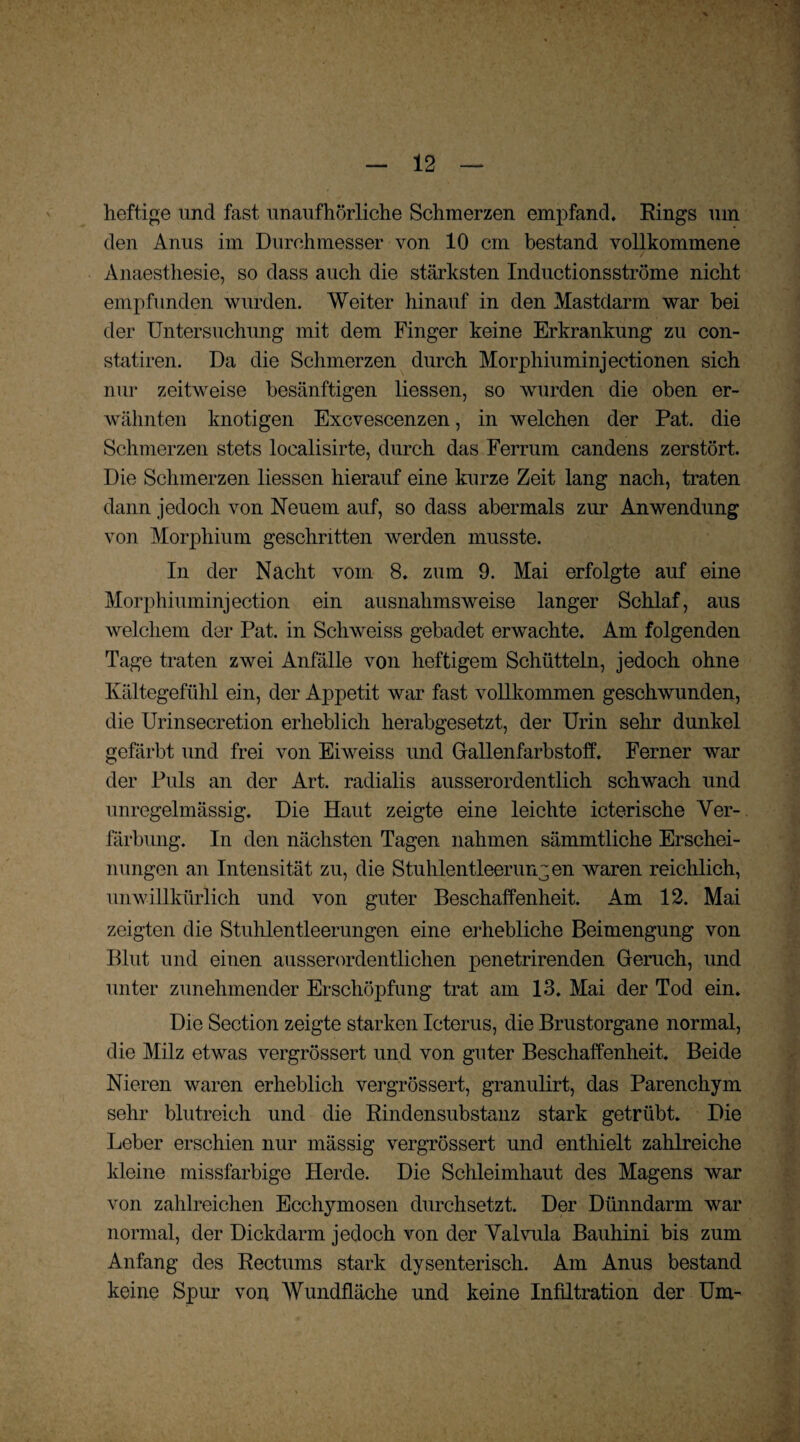 heftige und fast unaufhörliche Schmerzen empfand. Rings um den Anus im Durchmesser von 10 cm bestand vollkommene . Anaestliesie, so dass auch die stärksten Inductionsströme nicht empfunden wurden. Weiter hinauf in den Mastdarm war bei der Untersuchung mit dem Finger keine Erkrankung zu con- statiren. Da die Schmerzen durch Morphiuminjectionen sich nur zeitweise besänftigen liessen, so wurden die oben er¬ wähnten knotigen Excvescenzen, in welchen der Pat. die Schmerzen stets localisirte, durch das Ferrum candens zerstört. Die Schmerzen liessen hierauf eine kurze Zeit lang nach, traten dann jedoch von Neuem auf, so dass abermals zur Anwendung von Morphium geschritten werden musste. In der Nacht vom 8. zum 9. Mai erfolgte auf eine Morphiuminjection ein ausnahmsweise langer Schlaf, aus welchem der Pat. in Schweiss gebadet erwachte. Am folgenden Tage traten zwei Anfälle von heftigem Schütteln, jedoch ohne Kältegefühl ein, der Appetit war fast vollkommen geschwunden, die Urinsecretion erheblich herabgesetzt, der Urin sehr dunkel gefärbt und frei von Eiweiss und Gallenfarbstoff. Ferner war der Puls an der Art. radialis ausserordentlich schwach und unregelmässig. Die Haut zeigte eine leichte icterische Ver¬ färbung. In den nächsten Tagen nahmen sämmtliche Erschei¬ nungen an Intensität zu, die Stuhlentleerungen waren reichlich, unwillkürlich und von guter Beschaffenheit. Am 12. Mai zeigten die Stuhlentleerungen eine erhebliche Beimengung von Blut und einen ausserordentlichen penetrirenden Geruch, und unter zunehmender Erschöpfung trat am 13. Mai der Tod ein. Die Section zeigte starken Icterus, die Brustorgane normal, die Milz etwas vergrössert und von guter Beschaffenheit. Beide Nieren waren erheblich vergrössert, granulirt, das Parenchym sehr blutreich und die Rindensubstanz stark getrübt. Die Leber erschien nur mässig vergrössert und enthielt zahlreiche kleine missfarbige Herde. Die Schleimhaut des Magens war von zahlreichen Ecchymosen durchsetzt. Der Dünndarm war normal, der Dickdarm jedoch von der Valvula Bauhini bis zum Anfang des Rectums stark dysenterisch. Am Anus bestand keine Spur von Wundfläche und keine Infiltration der Um-