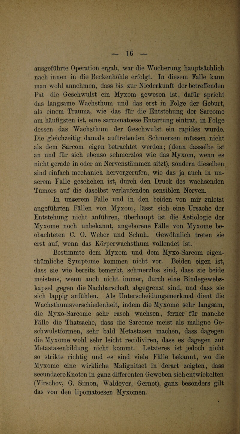 ansgeführte Operation ergab, war die Wucherung hauptsächlich nach innen in die Beckenhöhle erfolgt. In diesem Falle kann man wohl annehmen, dass bis zur Niederkunft der betreffenden Pat die Geschwulst ein Myxom gewesen ist, dafür spricht das langsame Wachsthum und das erst in Folge der Geburt, als einem Trauma, wie das für die Entstehung der Sarcome am häufigsten ist, eine sarcomatoese Entartung eintrat, in Folge dessen das Wachsthum der Geschwulst ein rapides wurde. Die gleichzeitig damals auftretenden Schmerzen müssen nicht als dem Sarcom eigen betrachtet werden; (denn dasselbe ist an und für sich ebenso schmerzlos wie das Myxom, wenn es nicht gerade in oder an Nervenstämmen sitzt), sondern dieselben sind einfach mechanich hervorgerufen, wie das ja auch in un¬ serem Falle geschehen ist, durch den Druck des wachsenden Tumors auf die daselbst verlaufenden sensiblen Nerven. In unserem Falle und in den beiden von mir zuletzt angeführten Fällen von Myxom, lässt sich eine Ursache der Entstehung nicht anführen, überhaupt ist die Aetiologie der Myxome noch unbekannt, angeborene Fälle von Myxome be¬ obachteten C. 0. Weber und Schuh. Gewöhnlich treten sie erst auf, wenn das Körperwachsthum vollendet ist. Bestimmte dem Myxom und dem Myxo-Sarcom eigen- thümliche Symptome kommen nicht vor. Beiden eigen ist, dass sie wie bereits bemerkt, schmerzlos sind, dass sie beide meistens, wenn auch nicht immer, durch eine Bindegewebs- kapsel gegen die Nachbarschaft abgegrenzt sind, und dass sie sich lappig anfühlen. Als Unterscheidungsmerkmal dient die Wachsthumsverschiedenheit, indem die Myxome sehr langsam, die Myxo-Sarcome sehr rasch wachsen, ferner für manche Fälle die Thatsache, dass die Sarcome meist als maligne Ge¬ schwulstformen, sehr bald Metastasen machen, dass dagegen die Myxome wohl sehr leicht recidiviren, dass es dagegen zur Metastasenbildung nicht kommt. Letzteres ist jedoch nicht so strikte richtig und es sind viele Fälle bekannt, wo die Myxome eine wirkliche Malignitaet in derart zeigten, dass secundaere Knoten in ganz differenten Geweben sich entwickelten (Virschov, G. Simon, Waldeyer, Gernet), ganz besonders gilt das von den lipomatoesen Myxomen.