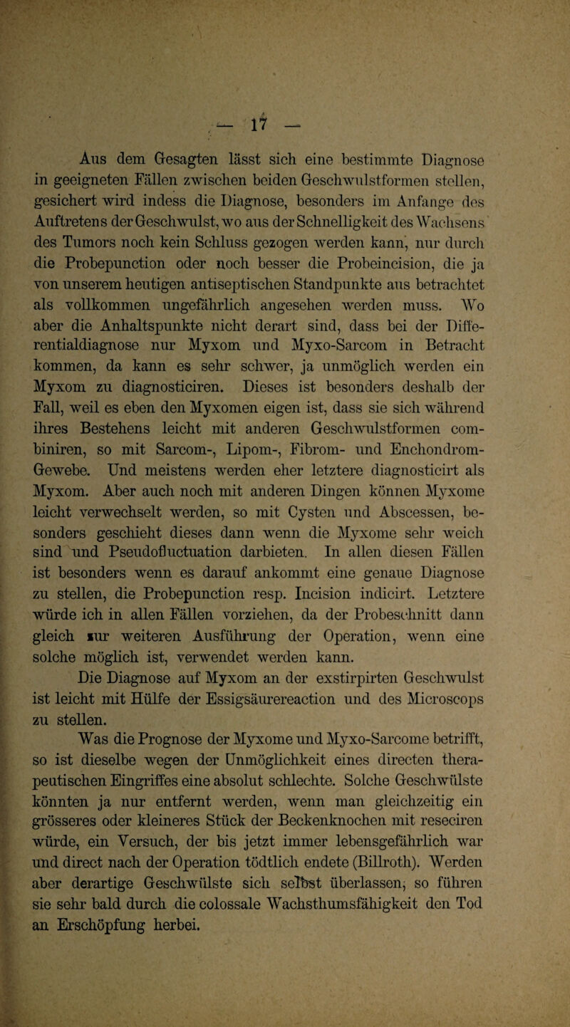 Aus dem Gesagten lässt sich eine bestimmte Diagnose in geeigneten Fällen zwischen beiden Geschwulstformen stellen, gesichert wird indess die Diagnose, besonders im Anfänge des Auftretens der Geschwulst, wo aus der Schnelligkeit des Wachsens des Tumors noch kein Schluss gezogen werden kann, nur durch die Probepunction oder noch besser die Probeincision, die ja von unserem heutigen antiseptischen Standpunkte aus betrachtet als vollkommen ungefährlich angesehen werden muss. Wo aber die Anhaltspunkte nicht derart sind, dass bei der Diffe¬ rentialdiagnose nur Myxom und Myxo-Sarcom in Betracht kommen, da kann es sehr schwer, ja unmöglich werden ein Myxom zu diagnosticiren. Dieses ist besonders deshalb der Fall, weil es eben den Myxomen eigen ist, dass sie sich während ihres Bestehens leicht mit anderen Geschwulstformen com- biniren, so mit Sarcom-, Lipom-, Fibrom- und Enchondrom- Gewebe. Und meistens werden eher letztere diagnosticirt als Myxom. Aber auch noch mit anderen Dingen können Myxome leicht verwechselt werden, so mit Cysten und Abscessen, be¬ sonders geschieht dieses dann wenn die Myxome sehr weich sind und Pseudofluctuation darbieten. In allen diesen Fällen ist besonders wenn es darauf ankommt eine genaue Diagnose zu stellen, die Probepunction resp. Incision indicirt. Letztere würde ich in allen Fällen vorziehen, da der Probeschnitt dann gleich lur weiteren Ausführung der Operation, wenn eine solche möglich ist, verwendet werden kann. Die Diagnose auf Myxom an der exstirpirten Geschwulst ist leicht mit Hülfe der Essigsäurereaction und des Microscops zu stellen. Was die Prognose der Myxome und Myxo-Sarcome betrifft, so ist dieselbe wegen der Unmöglichkeit eines directen thera¬ peutischen Eingriffes eine absolut schlechte. Solche Geschwülste könnten ja nur entfernt werden, wenn man gleichzeitig ein grösseres oder kleineres Stück der Beckenknochen mit reseciren würde, ein Versuch, der bis jetzt immer lebensgefährlich war und direct nach der Operation tödtlich endete (Billroth). Werden aber derartige Geschwülste sich selbst überlassen, so führen sie sehr bald durch die colossale Wachsthumsfähigkeit den Tod an Erschöpfung herbei.