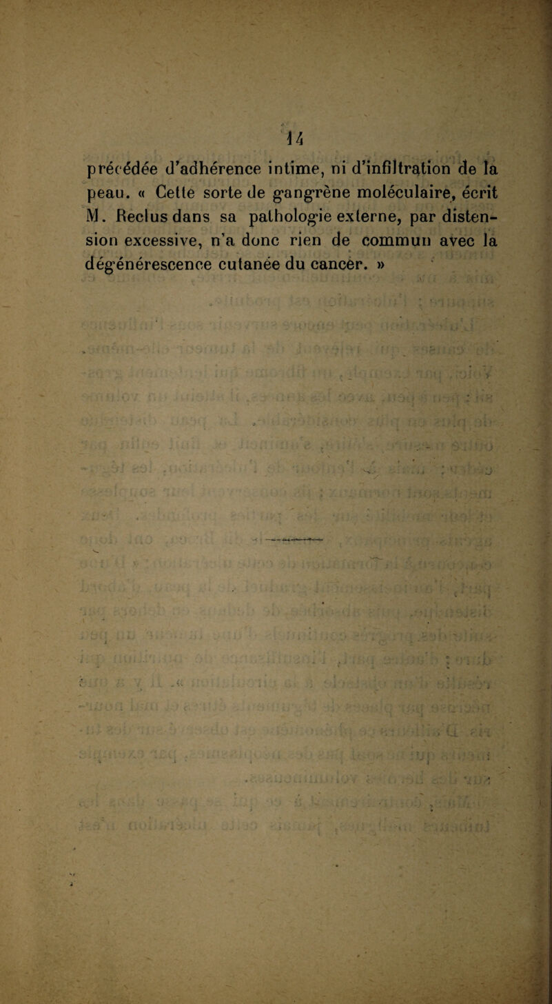 »? ' , a j • j précédée d'adhérence intime, ni d’infiltration de îa peau. « Cette sorte de gangrène moléculaire, écrit M. Reclus dans sa pathologie externe, par disten¬ sion excessive, n’a donc rien de commun avec la . - ■ • » • 1 Urit*' dégénérescence cutanée du cancer. » j ) j t i it