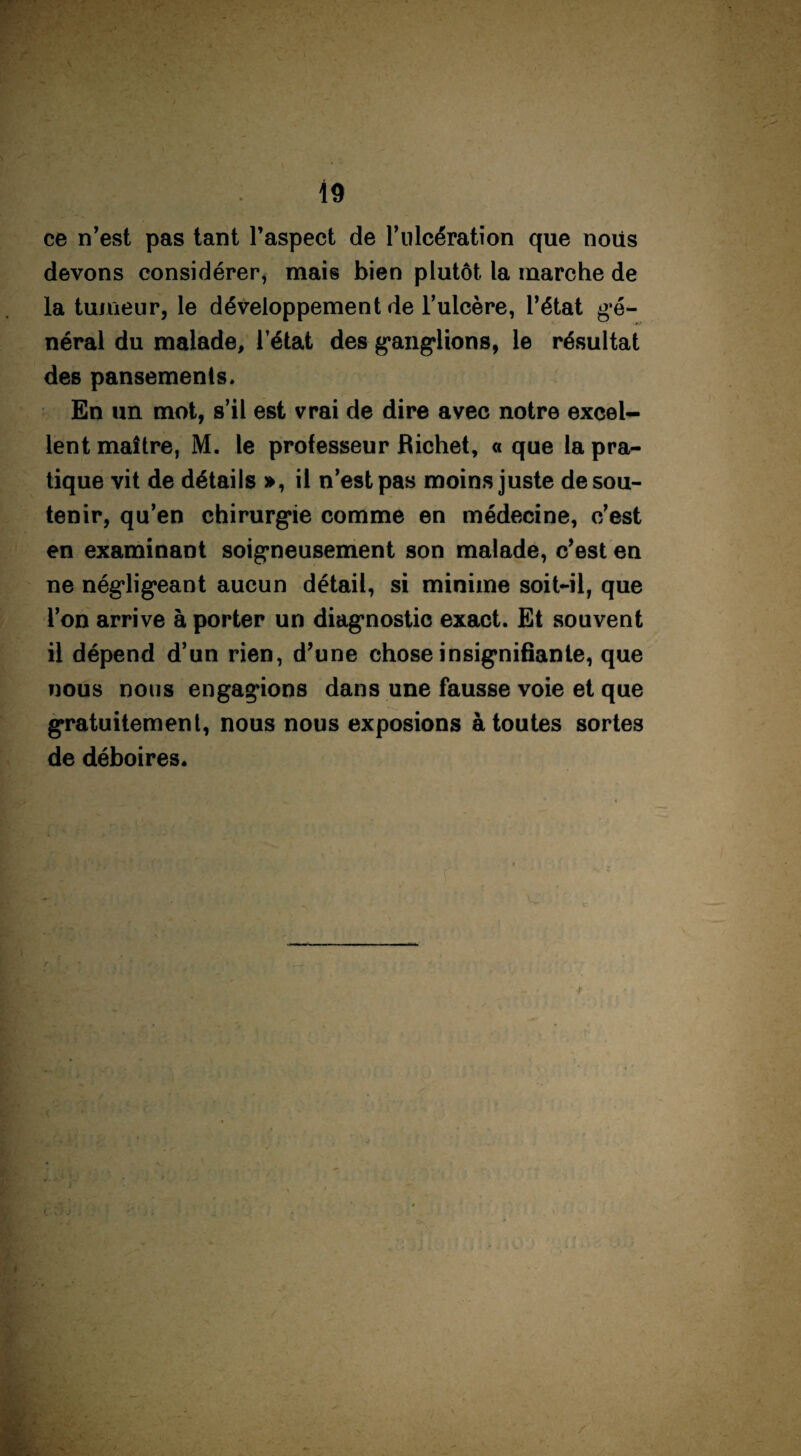 ce n’est pas tant l’aspect de l’ulcération que noiis devons considérer, mais bien plutôt la marche de la tumeur, le développement de l’ulcère, l’état gé¬ néral du malade, l’état des ganglions, le résultat des pansements. En un mot, s’il est vrai de dire avec notre excel¬ lent maître, M. le professeur Richet, « que la pra¬ tique vit de détails », il n’est pas moins juste de sou¬ tenir, qu’en chirurgie comme en médecine, c’est en examinant soigneusement son malade, c’est en ne négligeant aucun détail, si minime soit-il, que l’on arrive à porter un diagnostic exact. Et souvent il dépend d’un rien, d’une chose insignifiante, que nous nous engagions dans une fausse voie et que gratuitement, nous nous exposions à toutes sortes de déboires.