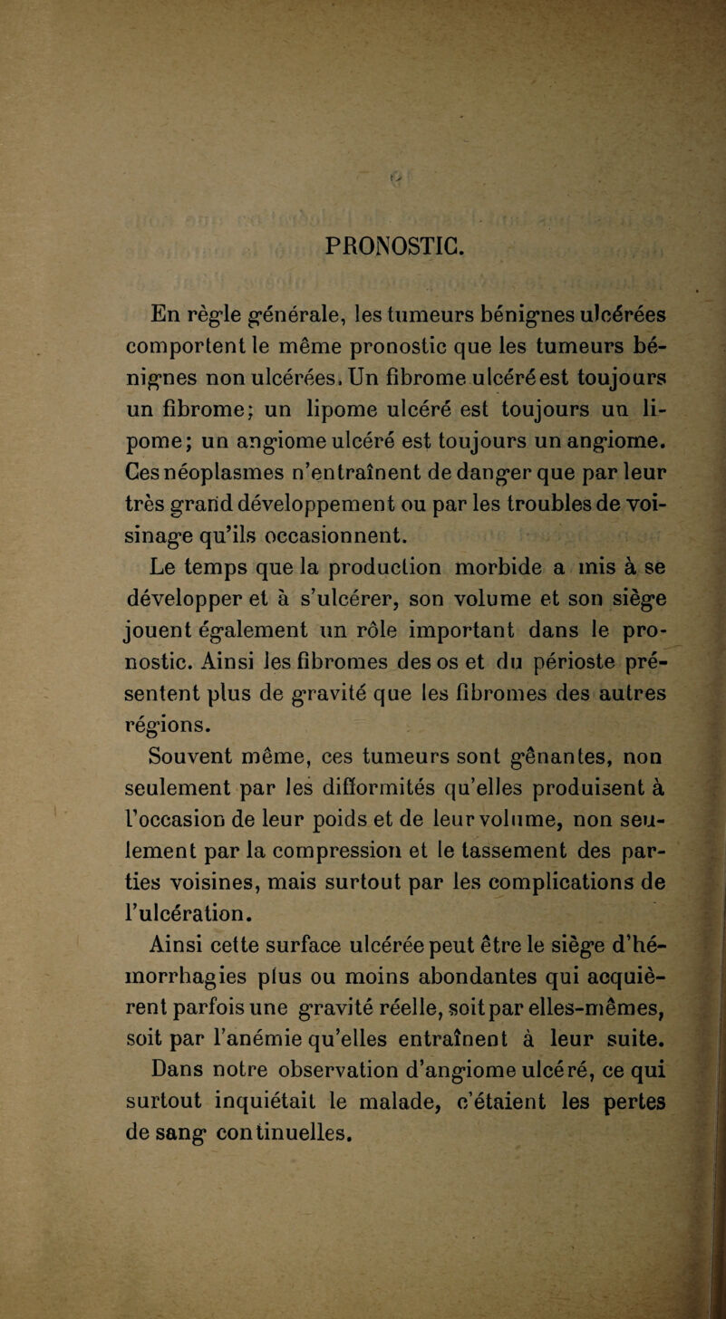 »> PRONOSTIC. • En règle générale, les tumeurs bénignes ulcérées comportent le même pronostic que les tumeurs bé¬ nignes non ulcérées. Un fibrome ulcéré est toujours un fibrome; un lipome ulcéré est toujours un li¬ pome; un angiome ulcéré est toujours un angiome. Ces néoplasmes n’entraînent de danger que par leur très grand développement ou par les troubles de voi¬ sinage qu’ils occasionnent. Le temps que la production morbide a mis à se développer et à s’ulcérer, son volume et son siège jouent également un rôle important dans le pro¬ nostic. Ainsi les fibromes des os et du périoste pré¬ sentent plus de gravité que les fibromes des autres régions. Souvent même, ces tumeurs sont gênantes, non seulement par les difformités qu’elles produisent à Foccasion de leur poids et de leur volume, non seu- lement par la compression et le tassement des par¬ ties voisines, mais surtout par les complications de l’ulcération. Ainsi cette surface ulcérée peut être le siège d’hé¬ morrhagies plus ou moins abondantes qui acquiè¬ rent parfois une gravité réelle, soit par elles-mêmes, soit par l’anémie qu’elles entraînent à leur suite. Dans notre observation d’angiome ulcéré, ce qui surtout inquiétait le malade, c’étaient les pertes de sang continuelles.