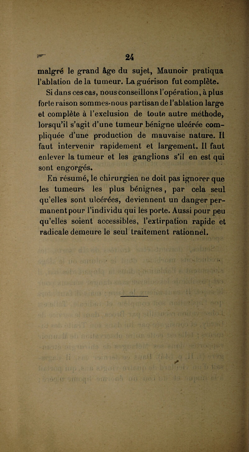 malgré le grand âg*e du sujet, Maunoir pratiqua l’ablation delà tumeur. La guérison fut complète. Si dans ces cas, nous conseillons l’opération, à plus forte raison sommes-nous partisan de l’ablation large et complète à l’exclusion de toute autre méthode, lorsqu’il s’agit d’une tumeur bénigne ulcérée com¬ pliquée d’une production de mauvaise nature. Il faut intervenir rapidement et largement. Il faut enlever la tumeur et les ganglions s'il en est qui sont engorgés. En résumé, le chirurgien ne doit pas ignorer que les tumeurs les plus bénignes, par cela seul qu’elles sont ulcérées, deviennent un danger per¬ manent pour l’individu qui les porte. Aussi pour peu qu’elles soient accessibles, l’extirpation rapide et radicale demeure le seul traitement rationnel.