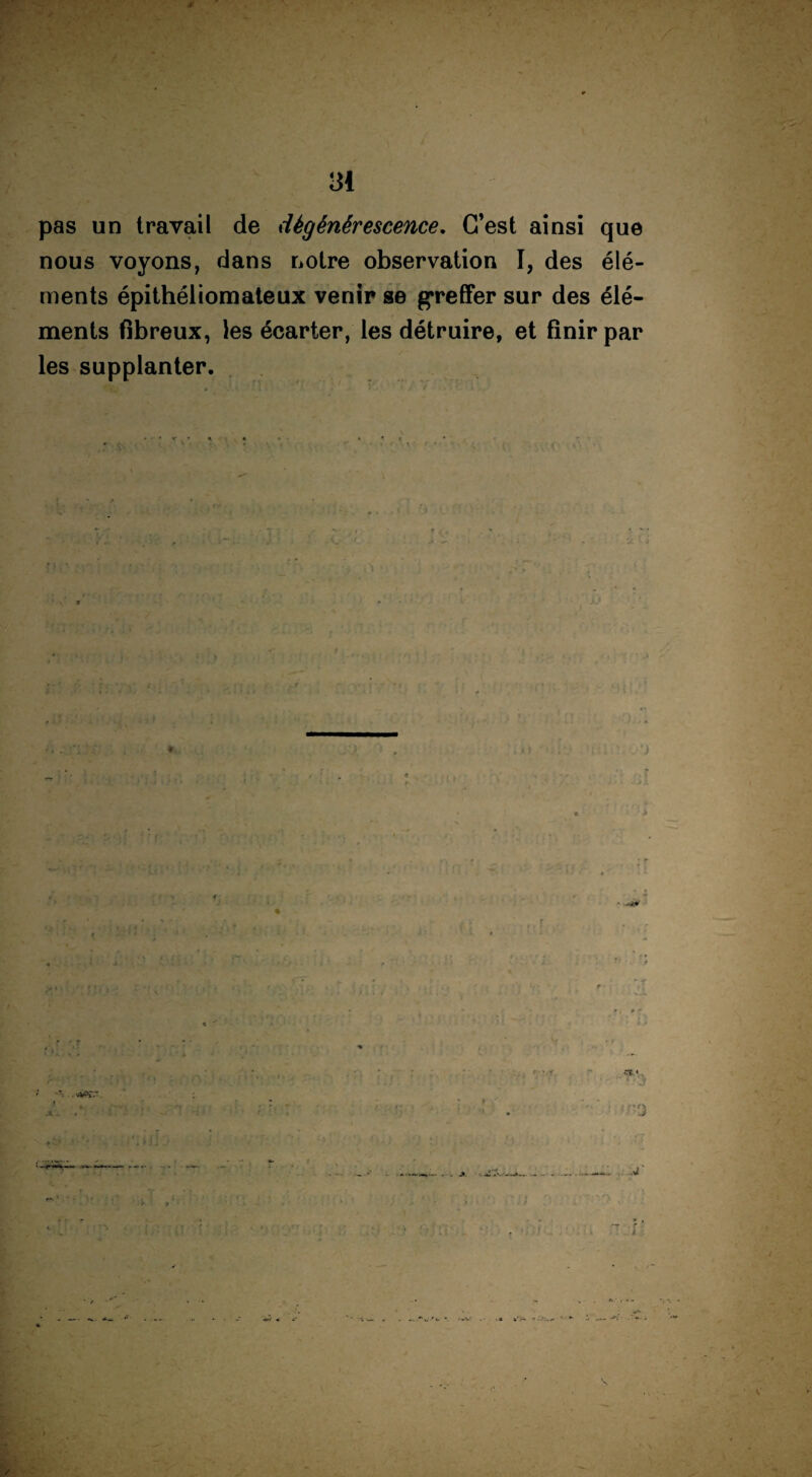 v • , 31 pas un travail de dégénérescence. C’est ainsi que nous voyons, dans notre observation I, des élé¬ ments épithéliomateux venir se greffer sur des élé¬ ments fibreux, les écarter, les détruire, et finir par les supplanter. f i I ■'% . i .1 - •rs « 3 - — *■- —»— _ -