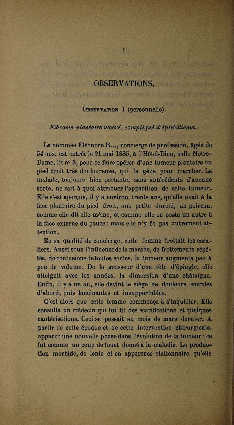 OBSERVATIONS Observation I (personnelle). Fibrome 'plantaire ulcéré, compliqué dTêpithèlioma. La nommée Eléonore B..., concierge de profession, âgée de 54 ans, est entrée le 21 mai 1885, à l’Hôtel-Dieu, salle Notre- Dame, lit n° 3, pour se faire opérer d’une tumeur plantaire du pied droit très douloureuse, qui la gêne pour marcher. La malade, toujours bien portante, sans antécédents d’aucune sorte, ne sait à quoi attribuer l’apparition de celte tumeur. Elle s’est aperçue, il y a environ trente ans, qu’elle avait à la face plantaire du pied droit, une petite dureté, un poireau, comme elle dit elle-même, et comme elle en ponte un autre à la face externe du pouce; mais elle n’y fit pas autrement at¬ tention. En sa qualité de concierge, cette femme frottait les esca¬ liers. Aussi sous l’influencede la marche, de frottements répé¬ tés, de contusions de tou tes sortes, la tumeur augmenta peu à peu de volume. De la grosseur d’une tête d’épingle, elle atteignit avec les années, la dimension d’une châtaigne. Enfin, il y a un an, elle devint le siège de douleurs sourdes d’abord, puis lancinantes et insupportables. C'est alors que cette femme commença à s’inquiéter. Elle consulta un médecin qui lui fit des scarifications et quelques cautérisations. Ceci se passait au mois de mars dernier. A partir de cette époque et de cette intervention chirurgicale, apparut une nouvelle phase dans l’évolution de la tumeur; ce fut comme un coup de fouet donné à la maladie. La produc¬ tion morbide, de lente et en apparence stationnaire qu’elle