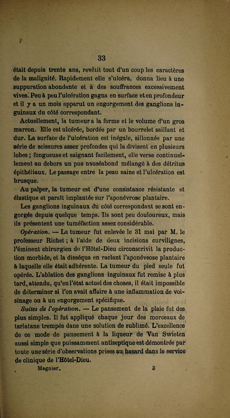 était depuis trente ans, revêtit tout d’un coup les caractères de la malignité. Rapidement elle s’ulcéra, donna lieu à une suppuration abondante et à des souffrances excessivement vives. Peu à peu l’ulcération gagna en surface et en profondeur et il y a un mois apparut un engorgement des ganglions in¬ guinaux du côté correspondant. Actuellement, la tumeur a la forme et le volume d’un gros marron. Elle est ulcérée, bordée par un bourrelet saillant et dur. La surface de l’ulcération est inégale, sillonnée par une série de scissures assez profondes qui la divisent en plusieurs lobes; fongueuse et saignant facilement, elle verse continuel¬ lement au dehors un pus nauséabond mélangé à des détritus épithéliaux. Le passage entre la peau saine et l’ulcération est brusque. Au palper, la tumeur est d’une consistance résistante et élastique et paraît implantée sur l’aponévrose plantaire. Les ganglions inguinaux du côté correspondant se sont en¬ gorgés depuis quelque temps. Ils sont peu douloureux, mais ils présentent une tuméfaction assez considérable. Opération. — La tumeur fut enlevée le 31 mai par M. le professeur Richet ; à l’aide de deux incisions curvilignes, l’éminent chirurgien de l’Hôtel-Dieu circonscrivit la produc¬ tion morbide, et la disséqua en raclant l’aponéveose plantaire à laquelle elle était adhérente. La tumeur du pied seule fut opérée. L’ablation des ganglions inguinaux fut remise à plus tard, attendu, qu’en l’état actuel des choses, il était impossible de déterminer si l’on avait affaire à une inflammation de voi¬ sinage ou à un engorgement spécifique. Suites de Vopération. — Le pansement de la plaie fut des plus simples. Il fut appliqué chaque jour des morceaux de tarlatane trempés dans une solution de sublimé. L’excellence de ce mode de pansement à la liqueur de Van Swieten aussi simple que puissamment antiseptique est démontrée par toute une série d’observations prises au hasard dans le service de clinique de l’Hôtel-Dieu. Magnier. 3