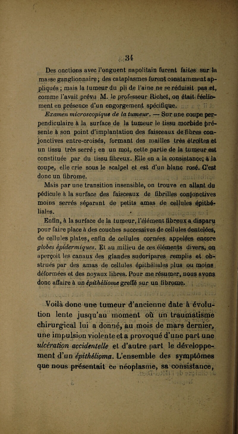 Des onctions avec l’onguent napolitain furent faites sur la masse ganglionnaire ; des cataplasmes furent constamment ap¬ pliqués ; mais la tumeur du pli de l’aine ne se réduisit pas et, comme l’avait prévu M. le professeur Richet, on était réelle¬ ment en présence d’un engorgement spécifique, ' Examen microscopique de la tumeur. — Sur pne coupe per¬ pendiculaire à la surface de la tumeur le tissu morbide pré¬ sente à son point d’implantation des faisceaux de fibres con¬ jonctives entre-croisés, formant des mailles très étroites et un tissu très serré; en un mot, cette partie de la tumeur est constituée par du tissu fibreux. Elle en a la consistance; à la coupe, elle crie sous le scalpel et est d’un blanc rosé. C’est donc un fibrome. Mais par une transition insensible, on trouve en allant du pédicule h la surface des faisceaux de fibrilles conjonctives moins serrés séparant de petits amas de cellules épithé¬ liales. Enfin, à la surface de la tumeur, l’élément fibreux a disparu pour faire place à des couches successives de cellules dentelées, de cellules plates, enfin de cellules cornées appelées encore globes épidermiques. Et au milieu de ces éléments divers, on aperçoit les canaux des glandes sudoripares remplis et ob¬ strués par des amas de cellules épithéliales plus ou moins déformées et des noyaux libres. Pour me résumer, nous avons donc affaire à un èpithéliome greffé sur un fibrome. j. j i , t ^ : ? * _?„ ! .. -u ^ j < .* : J L... < w.- i. -» b. l - Voilà donc une tumeur d’ancienne date à évoiu- tion lente usqu’au moment ou un traumatisme chirurgical lui a donné, au mois de mars dernier, une impulsion violente et a provoqué d’une part une ulcération accidentelle et d’autre part le développe¬ ment d’un épithélioma. L’ensemble des symptômes que nous présentait ce néoplasme, sa consistance,