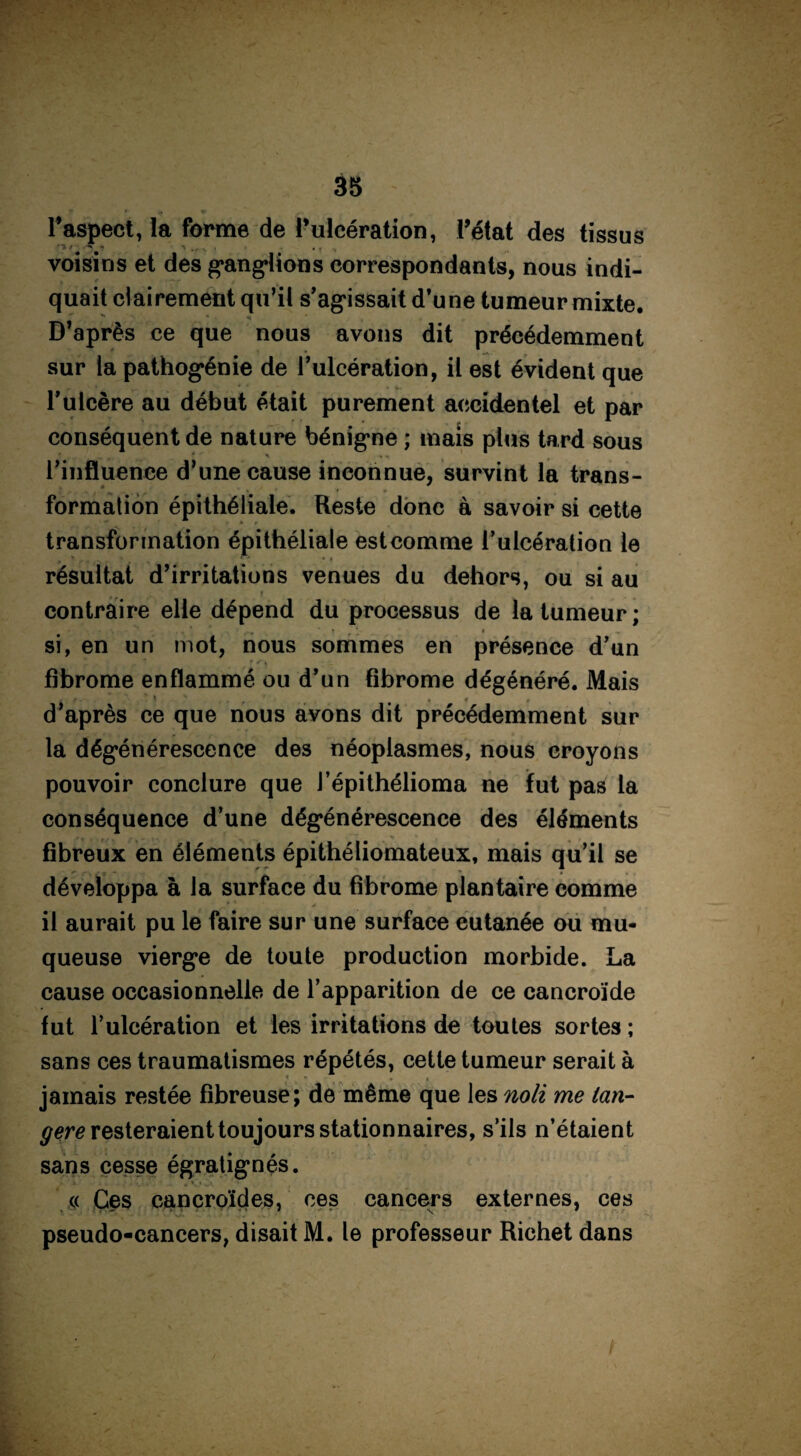 38  * ^ l'aspect, la forme de l’ulcération, Tétât des tissus voisins et des ganglions correspondants, nous indi¬ quait clairement qu’il s’agissait d’une tumeur mixte. D’après ce que nous avons dit précédemment sur ta pathogénie de l’ulcération, il est évident que l’ulcère au début était purement accidentel et par conséquent de nature bénigne ; mais plus tard sous * ^ »■ r l’influence d’une cause inconnue, survint la trans- formation épithéliale. Reste donc à savoir si cette transformation épithéliale est comme l’ulcération le • r' '* *4 résultat d’irritations venues du dehors, ou si au 5 . ' f contraire elle dépend du processus de la tumeur ; si, en un mot, nous sommes en présence d’un fibrome enflammé ou d’un fibrome dégénéré. Mais j f . . I *• # ^ ' « 4 i d’après ce que nous avons dit précédemment sur la dégénérescence des néoplasmes, nous croyons pouvoir conclure que l’épithélioma ne fut pas la conséquence d’une dégénérescence des éléments fibreux en éléments épithéliomateux, mais qu’il se développa à la surface du fibrome plantaire comme il aurait pu le faire sur une surface cutanée ou mu¬ queuse vierge de toute production morbide. La cause occasionnelle de l’apparition de ce cancroïde fut l’ulcération et les irritations de toutes sortes ; sans ces traumatismes répétés, cette tumeur serait à jamais restée fibreuse; de même que les no H me tan- resteraient toujours stationnaires, s’ils n’étaient sans cesse égratignés. « Ces cancroïdes, ces cancers externes, ces pseudo-cancers, disait M. le professeur Richet dans