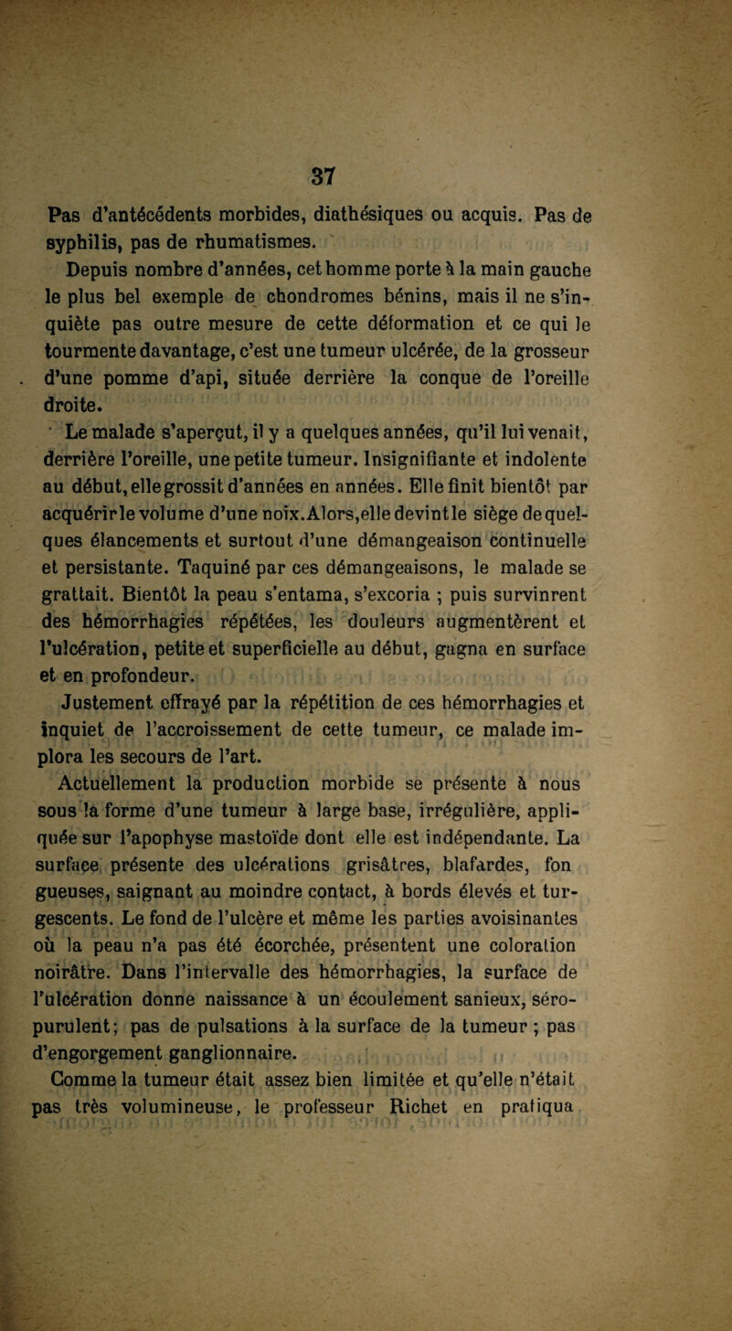 Pas d’antécédents morbides, diathésiques ou acquis. Pas de syphilis, pas de rhumatismes. Depuis nombre d’années, cet homme porte à la main gauche le plus bel exemple de chondromes bénins, mais il ne s’in¬ quiète pas outre mesure de cette déformation et ce qui le tourmente davantage, c’est une tumeur ulcérée, de la grosseur d’une pomme d’api, située derrière la conque de l’oreille droite. ' Le malade s’aperçut, il y a quelques années, qu’il lui venait, derrière l’oreille, une petite tumeur. Insignifiante et indolente au début, elle grossit d’années en années. Elle finit bientôt par acquérir le volume d’une noix. Alors,elle devintle siège de quel¬ ques élancements et surtout d’une démangeaison continuelle et persistante. Taquiné par ces démangeaisons, le malade se grattait. Bientôt la peau s’entama, s’excoria ; puis survinrent des hémorrhagies répétées, les douleurs augmentèrent et l’ulcération, petite et superficielle au début, gagna en surface et en profondeur. Justement effrayé par la répétition de ces hémorrhagies et inquiet de l’accroissement de cette tumeur, ce malade im¬ plora les secours de l’art. Actuellement la production morbide se présente à nous sous la forme d’une tumeur à large base, irrégulière, appli¬ quée sur l’apophyse mastoïde dont elle est indépendante. La surface présente des ulcérations grisâtres, blafardes, fon gueuses, saignant au moindre contact, à bords élevés et tur¬ gescents. Le fond de l’ulcère et même les parties avoisinantes où la peau n’a pas été écorchée, présentent une coloration noirâtre. Dans l’intervalle des hémorrhagies, la surface de l’ulcération donne naissance à un écoulement sanieux, séro- purulent; pas de pulsations à la surface de la tumeur ; pas d’engorgement ganglionnaire. Gomme la tumeur était assez bien limitée et qu’elle n’était pas très volumineuse, le professeur Richet en pratiqua