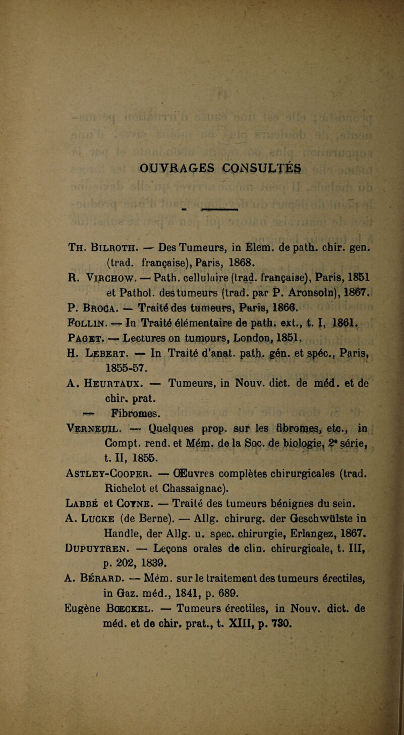 OUVRAGES CONSULTÉS Th. Bilroth. — Des Tumeurs, in Elem. de path.. chir. gen. (trad. française), Paris, 1868. R. Virchow. — Path. cellulaire (trad. française), Paris, 1851 et Pathol, des tumeurs (trad. par P. Aronsoln), 1867. P. Broca. —• Traité des tumeurs, Paris, 1866. Follin. — In Traité élémentaire de path. ext., t. I, 1861. Paget. — Lectures on tumours, London, 1851. H. Lebert. — In Traité d’anat. path. gén. et spéc., Paris, 1855-57. A. Heurtaux. — Tumeurs, in Nouv. dict. de méd. et de chir. prat. — Fibromes. Verneuil. — Quelques prop. sur les fibrorrçes, etc., in Compt. rend, et Mém. de la Soc. de biologie, 2e série, t. II, 1855. 1 7 ' Astley-Cooper. — Œuvres complètes chirurgicales (trad. Richelot et Chassaignac). Labbé et Goyne. — Traité des tumeurs bénignes du sein. A. Lucke (de Berne). — Allg. chirurg. der Geschwülste in Handle, der Allg. u. spec. chirurgie, Erlangez, 1867. Dupuytren. — Leçons orales de clin, chirurgicale, t. III, p. 202, 1839. A. Bérard. —Mém. sur le traitement des tumeurs érectiles, in Gaz. méd., 1841, p. 689. Eugène Boeckel. — Tumeurs érectiles, in Nouv. dict. de méd. et de chir. prat., t. XIII, p. 730.