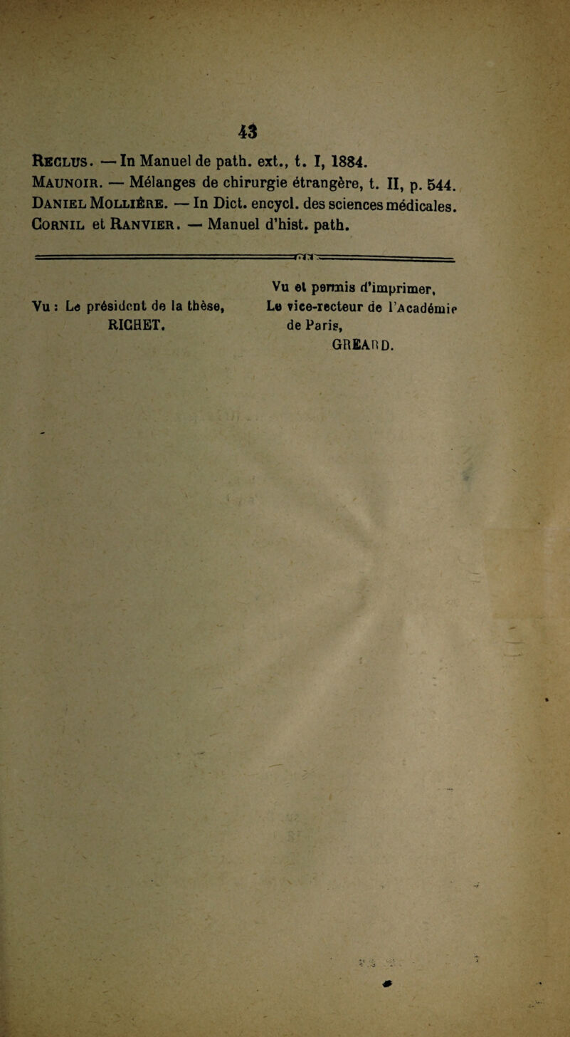 Reclus. —In Manuel de path. ext., t. I, 1884. Maunoir. — Mélanges de chirurgie étrangère, t. II, p. 544. Daniel Molliêre. — In Dict. encycl. des sciences médicales. Cornil et Ranvier. — Manuel d’hist. path. - - -r~ri- Vu et permis d’imprimer, Vu : Le président de la thèse, Le fice-recteur de l’Académie RICHET. de Paris, GREAHD. V' > ' •s