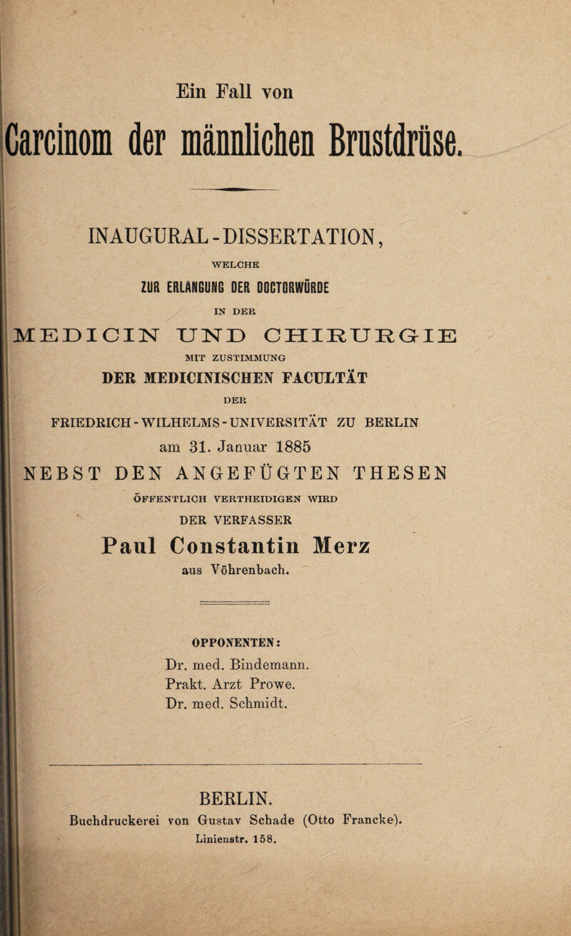 Ein Fall von Garcinom der männlichen Brustdrüse. | INAUGURAL - DISSERTATION, WELCHE ZUR ERLANGUNG OER DQGTORWÖRDE IN DER MEDICIN UND CHIEURGIE MIT ZUSTIMMUNG DER MEDIOmSCHEN FACÜLTÄT DER | FRIEDRICH-WILHELMS-UNIVERSITÄT ZU BERLIN am 31. Januar 1885 NEBST DEN ANGEFÜGTEN THESEN ÖFFENTLICH VERTHEIDIGEN WIRD DER VERFASSER Paul Constantin Merz aus Vöhrenbach. OPPONENTEN: Dr. med. Bindemann. Prakt. Arzt Prowe. Dr. med. Schmidt. BERLIN. Buchdruckerei von Gustav Schade (Otto Francke), Linienstr. 158.