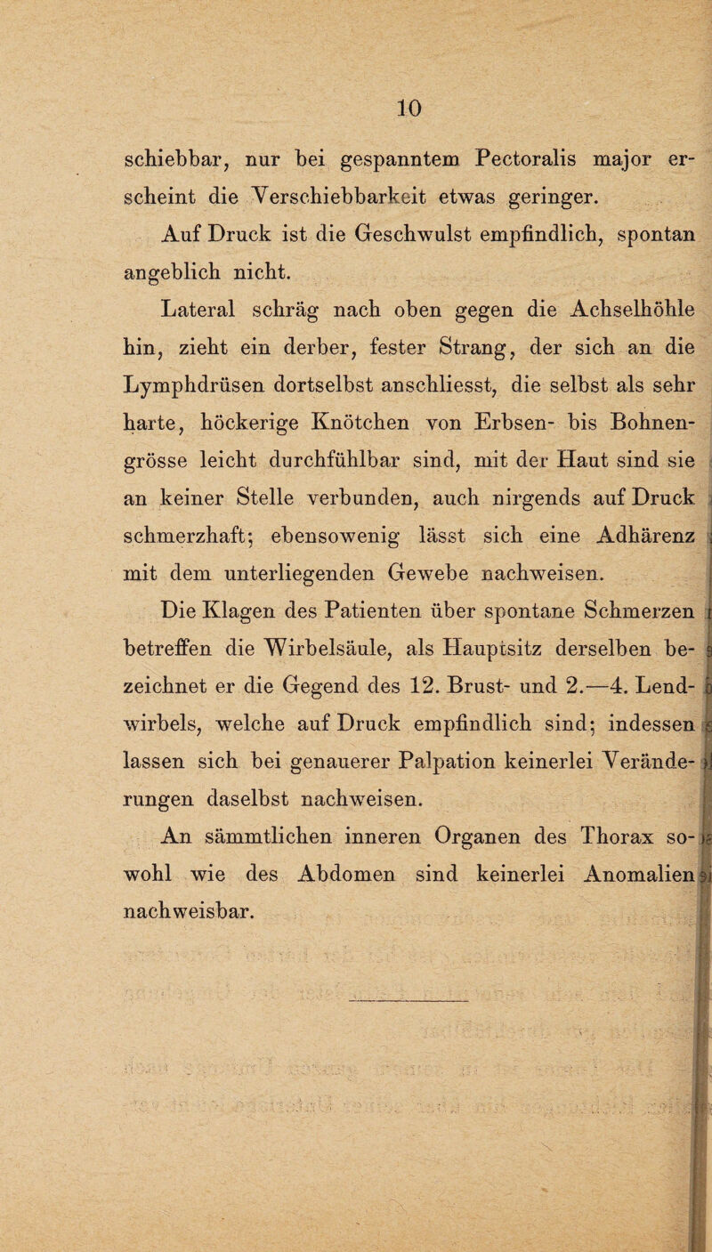 30 schiebbar, nur bei gespanntem Pectoralis major er¬ scheint die Verschiebbarkeit etwas geringer. Auf Druck ist die Geschwulst empfindlich, spontan angeblich nicht. Lateral schräg nach oben gegen die Achselhöhle hin, zieht ein derber, fester Strang, der sich an die Lymphdrüsen dortselbst anschliesst, die selbst als sehr harte, höckerige Knötchen von Erbsen- bis Bohnen¬ grösse leicht durchfühlbar sind, mit der Haut sind sie an keiner Stelle verbunden, auch nirgends auf Druck j schmerzhaft; ebensowenig lässt sich eine Adhärenz i mit dem unterliegenden Gewebe nachweisen. Die Klagen des Patienten über spontane Schmerzen r betreffen die Wirbelsäule, als Hauptsitz derselben be- 9 zeichnet er die Gegend des 12. Brust- und 2.—4. Lend- b wirbels, welche auf Druck empfindlich sind; indessen js lassen sich bei genauerer Palpation keinerlei Verände- f] rungen daselbst nachweisen. An sämmtlichen inneren Organen des Thorax so- i§ wohl wie des Abdomen sind keinerlei Anomalien 3i nachweisbar. I fl. rf