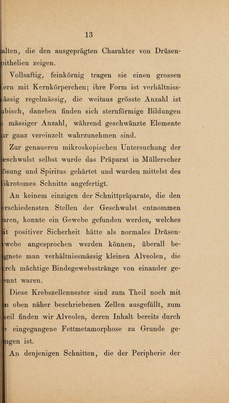 lten, die den ausgeprägten Charakter von Drüsen- ithelien zeigen. Vollsaftig, feinkörnig tragen sie einen grossen ern mit Kernkörperchen; ihre Form ist verhältniss- ässig regelmässig, die weitaus grösste Anzahl ist bisch, daneben finden sich sternförmige Bildungen mässiger Anzahl, während geschwänzte Elemente r ganz vereinzelt wahrzunehmen sind. Zur genaueren mikroskopischen Untersuchung der schwulst selbst wurde das Präparat in Müllerscher isung und Spiritus gehärtet und wurden mittelst des ikrotomes Schnitte angefertigt. An keinem einzigen der Schnittpräparate, die den rschiedensten Stellen der Geschwulst entnommen ren, konnte ein Gewebe gefunden werden, welches t positiver Sicherheit hätte als normales Drüsen¬ webe angesprochen werden können, überall be- gnete man verhältnissmässig kleinen Alveolen, die rch mächtige Bindegewebsstränge von einander ge- snnt waren. Diese Krebszellennester sind zum Theil noch mit ti oben näher beschriebenen Zellen ausgefüllt, zum teil finden wir Alveolen, deren Inhalt bereits durch 5 eingegangene Fettmetamorphose zu Grunde ge- pgen ist. An denjenigen Schnitten, die der Peripherie der