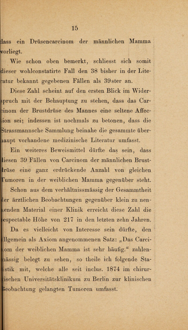 lass ein Drüsencarcinom der männlichen Mamma yorliegt. Wie schon oben bemerkt, schliesst sich somit dieser wohlconstatirte Fall den 38 bisher in der Lite- •atur bekannt gegebenen Fällen als 39ster an. Diese Zahl scheint auf den ersten Blick im Wider- pruch mit der Behauptung zu stehen, dass das Car- inom der Brustdrüse des Mannes eine seltene Affec- ion sei; indessen ist nochmals zu betonen, dass die Strassmann sehe Sammlung beinahe die gesammte über¬ haupt vorhandene medizinische Literatur umfasst. Ein weiteres Beweismittel dürfte das sein, dass liesen 39 Fällen von Carcinom der männlichen Brust- Irüse eine ganz erdrückende Anzahl von gleichen Tumoren in der weiblichen Mamma gegenüber steht. Schon aus dem verhältnissmässig der Gesammtheit er ärztlichen Beobachtungen gegenüber klein zu nen- enden Material einer Klinik erreicht diese Zahl die espectable Höhe von 217 in den letzten zehn Jahren. Da es vielleicht von Interesse sein dürfte, den llgemein als Axiom angenommenen Satz: „Das Carci- om der weiblichen Mamma ist sehr häufig.“ zahlen- nässig belegt zu sehen, so theile ich folgende Sta- istik mit, welche alle seit inclus. 1874 im chirur- ischen Universitätsklinikum zu Berlin zur klinischen Beobachtung gelangten Tumoren umfasst.