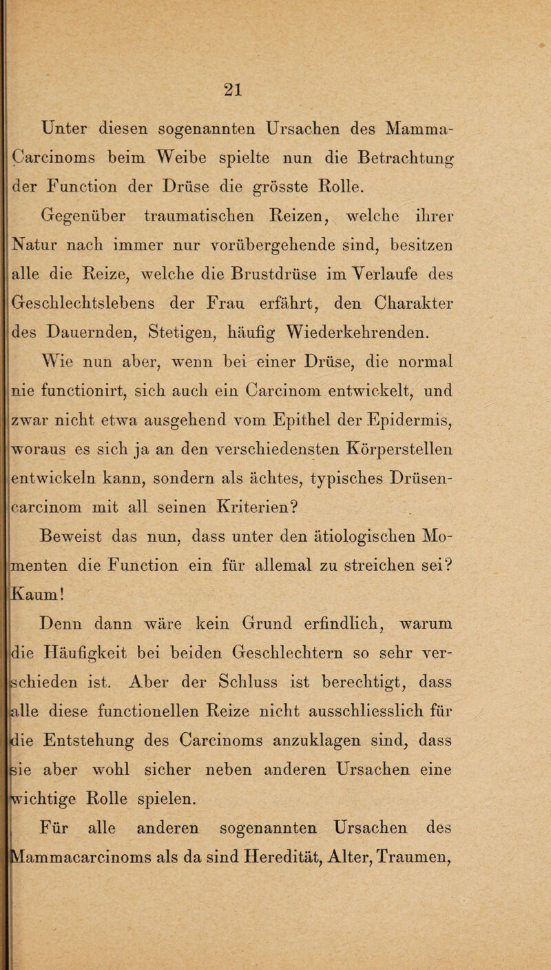 Unter diesen sogenannten Ursachen des Mamina- Carcinoms beim Weibe spielte nun die Betrachtung der Function der Drüse die grösste Rolle. Gegenüber traumatischen Reizen, welche ihrer Natur nach immer nur vorübergehende sind, besitzen alle die Reize, welche die Brustdrüse im Verlaufe des Geschlechtslebens der Frau erfährt, den Charakter des Dauernden, Stetigen, häufig Wiederkehrenden. Wie nun aber, wenn bei einer Drüse, die normal nie functionirt, sich auch ein Carcinom entwickelt, und zwar nicht etwa ausgehend vom Epithel der Epidermis, woraus es sich ja an den verschiedensten Körperstellen entwickeln kann, sondern als ächtes, typisches Drüsen- carcinom mit all seinen Kriterien? Beweist das nun, dass unter den ätiologischen Mo¬ menten die Function ein für allemal zu streichen sei? Kaum! Denn dann wäre kein Grund erfindlich, warum die Häufigkeit bei beiden Geschlechtern so sehr ver¬ schieden ist. Aber der Schluss ist berechtigt, dass alle diese functioneilen Reize nicht ausschliesslich für die Entstehung des Carcinoms anzuklagen sind, dass sie aber wohl sicher neben anderen Ursachen eine wichtige Rolle spielen. Für alle anderen sogenannten Ursachen des IVIammacarcinoms als da sind Heredität, Alter, Traumen,