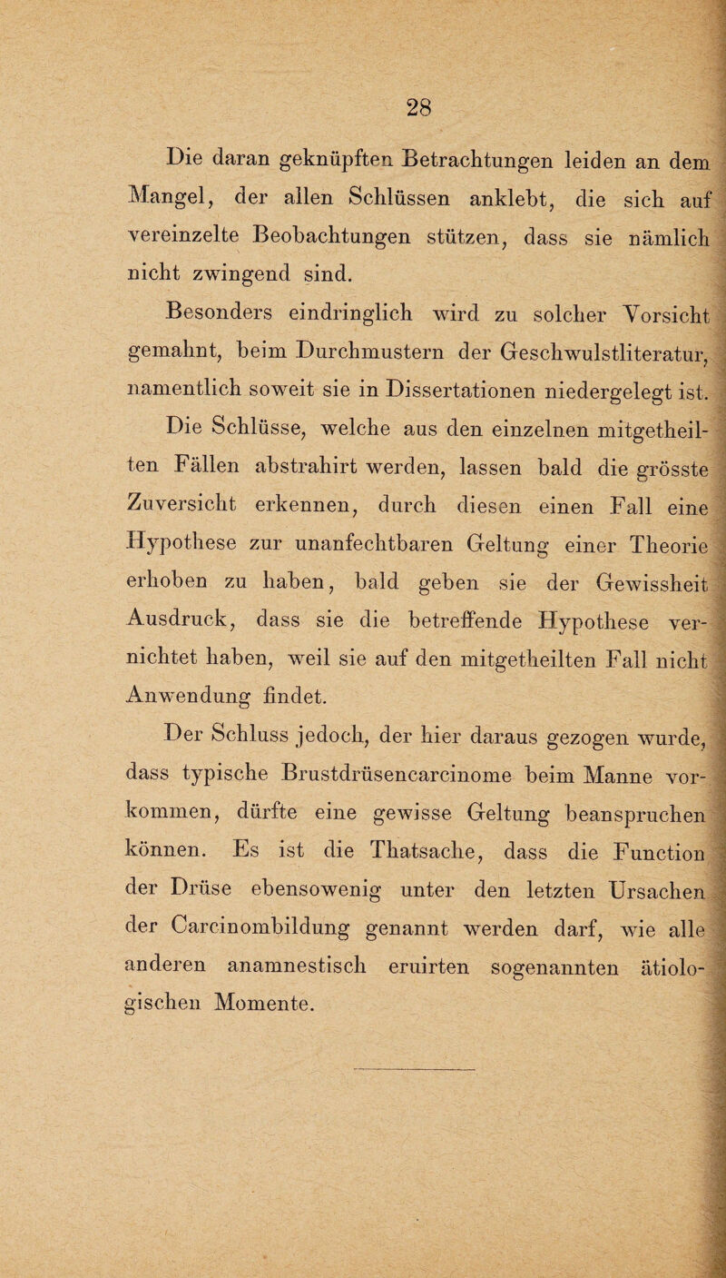 Die daran geknüpften Betrachtungen leiden an dem Mangel, der allen Schlüssen anklebt, die sich auf vereinzelte Beobachtungen stützen, dass sie nämlich nicht zwingend sind. Besonders eindringlich wird zu solcher Vorsicht gemahnt, beim Durchmustern der Geschwulstliteratur, namentlich soweit sie in Dissertationen niedergelegt ist. Die Schlüsse, welche aus den einzelnen mitgetheil- ten Fällen abstrahirt werden, lassen bald die grösste Zuversicht erkennen, durch diesen einen Fall eine Hypothese zur unanfechtbaren Geltung einer Theorie erhoben zu haben, bald geben sie der Gewissheit Ausdruck, dass sie die betreffende Hypothese ver¬ nichtet haben, weil sie auf den mitgetheilten Fall nicht Anwendung findet. Der Schluss jedoch, der hier daraus gezogen wurde, dass typische Brustdrüsencarcinome beim Manne Vor¬ kommen, dürfte eine gewisse Geltung beanspruchen können. Es ist die Thatsache, dass die Function der Drüse ebensowenig unter den letzten Ursachen der Carcinombildung genannt werden darf, Avie alle anderen anamnestisch eruirten sogenannten ätiolo- gischen Momente.