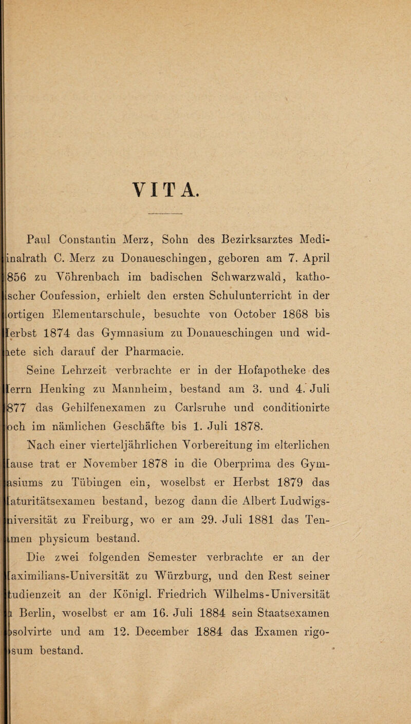 VITA. Paul Constantin Merz, Sohn des Bezirksarztes Medi- inalrath C. Merz zu Donaueschingen, geboren am 7. April 856 zu Yöhrenbach im badischen Schwarzwald, katho- scher Confession, erhielt den ersten Schulunterricht in der ortigen Elementarschule, besuchte von October 1868 bis 'erbst 1874 das Gymnasium zu Donaueschingen und wid¬ mete sich darauf der Pharmacie. Seine Lehrzeit verbrachte er in der Hofapotheke des errn Henking zu Mannheim, bestand am 3. und 4. Juli 877 das Gehilfenexamen zu Carlsruhe und conditionirte och im nämlichen Geschäfte bis 1. Juli 1878. Nach einer vierteljährlichen Vorbereitung im elterlichen ’ause trat er November 1878 in die Oberprima des Gym- isiums zu Tübingen ein, woselbst er Herbst 1879 das 'aturitätsexamen bestand, bezog dann die Albert Ludwigs- liversität zu Freiburg, wo er am 29. Juli 1881 das Ten- men physicum bestand. Die zwei folgenden Semester verbrachte er an der aximilians-Universität zu Würzburg, und den Rest seiner mdienzeit an der Königl. Friedrich Wilhelms-Universität i Berlin, woselbst er am 16. Juli 1884 sein Staatsexamen »solvirte und am 12. December 1884 das Examen rigo- sum bestand.