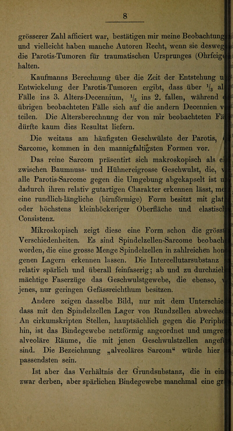 grösserer Zahl afficiert war, bestätigen mir meine Beobachtung! und vielleicht haben manche Autoren Recht, wenn sie desweg] die Parotis-Tumoren für traumatischen Ursprunges (Ohrfeigt halten. Kaufmanns Berechnung über die Zeit der Entstehung ul Entwickelung der Parotis-Tumoren ergibt, dass über 1/3 alj Fälle ins 3. Alters-Decennium, 1/5 ins 2. fallen, während übrigen beobachteten Fälle sich auf die andern Decennien v| teilen. Die Altersberechnung der von mir beobachteten Fäj dürfte kaum dies Resultat liefern. Die weitaus am häufigsten Geschwülste der Parotis, <| Sarcome, kommen in den mannigfaltigsten Formen vor. Das reine Sarcom präsentirt sich makroskopisch als eil zwischen Baumnuss- und Hühnereigrosse Geschwulst, die, ti alle Parotis-Sarcome gegen die Umgebung abgekapselt ist ul dadurch ihren relativ gutartigen Charakter erkennen lässt, mel eine rundlich-längliche (bimförmige) Form besitzt mit glatl oder höchstens kleinhöckeriger Oberfläche und elastisclj Consistenz. Mikroskopisch zeigt diese eine Form schon die grössll Verschiedenheiten. Es sind Spindelzellen-Sarcome beobachl worden, die eine grosse Menge Spindelzellen in zahlreichen honj genen Lagern erkennen lassen. Die Intercellutarsubstanz relativ spärlich und überall feinfaserig; ab und zu durchziel mächtige Faserzüge das Geschwulstgewebe, die ebenso, jenes, nur geringen Gefässreichthum besitzen. Andere zeigen dasselbe Bild, nur mit dem Unterschiej dass mit den Spindelzellen Lager von Rund zellen ab Wechsel An cirkumskripten Stellen, hauptsächlich gegen die Periphel hin, ist das Bindegewebe netzförmig angeordnet und umgrei alveoläre Räume, die mit jenen Geschwulstzellen angefil sind. Die Bezeichnung „alveoläres Sarcom w würde hier passendsten sein. Ist aber das Verhältnis der Grundsubstanz, die in einl zwar derben, aber spärlichen Bindegewebe manchmal eine gr