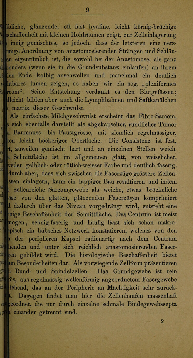 bliche, glänzende, oft fast hyaline, leicht körnig-brüchige schaffenheit mit kleinen Hohlräumen zeigt, zur Zelleinlagerung innig gemischtes, so jedoch, dass der letzteren eine netz- mige Anordnung von anastomosierenden Strängen und Schläu- m eigentümlich ist, die sowohl bei der Anastomose, als ganz onders (wenn sie in die Grundsubstanz einlaufen) an ihrem ien Ende kolbig anschwellen und manchmal ein deutlich htbares lumen zeigen, so haben wir ein sog. „plexiformes rcomu. Seine Entstehung verdankt es den Blutgefässen; illeicht bilden aber auch die Lymphbahnen und Saftkanälchen s matrix dieser Geschwulst. Als einfachste Milchgeschwulst erscheint das Fibro-Sarcom, 3 sich ebenfalls darstellt als abgekapselter, rundlicher Tumor ;i Baumnuss- bis Faustgrösse, mit ziemlich regelmässiger, ^en leicht höckeriger Oberfläche. Die Consistenz ist fest, ft, zuweilen gemischt hart und an einzelnen Stellen weich, b Schnittfläche ist im allgemeinen glatt, von weisslicher, [veilen gelblich- oder rötlich-weisser Farbe und deutlich faserig, durch aber, dass sich zwischen die Faserzüge grössere Zellen- ssen einlagern, kann ein lappiger Bau resultieren und indem b zellenreiche Sarcomgewebe als weiche, etwas bröckeliche [sse von den glatten, glänzenden Faserzügen komprimiert p dadurch über das Niveau vorgedrängt wird, entsteht eine rnige Beschaffenheit der Schnittfläche. Das Centrum ist meist mögen, sehnig-faserig und häufig lässt sich schon makro- bpisch ein hübsches Netzwerk konstatieren, welches von den h der peripheren Kapsel radienartig nach dem Centrum penden und unter sich reichlich anastomosierenden Faser¬ ten gebildet wird. Die histologische Beschaffenheit bietet hm Besonderheiten dar. Als vorwiegende Zellform präsentieren h Rund- und Spindelzellen. Das Grundgewebe ist rein rös, aus regelmässig wellenförmig angeordnetem Fasergewebe Itehend, das an der Peripherie an Mächtigkeit sehr zurück- It. Dagegen findet man hier die Zellenhaufen massenhaft reordnet, die nur durch einzelne schmale Bindegewebssepta |i einander getrennt sind. 2