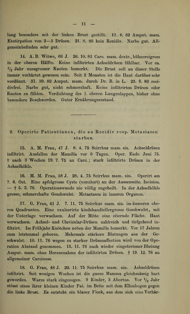 lang besonders mit der linken Brust gestillt. 11. 4. 82 Amput. mam. Exstirpation von 2—3 Drüsen. 21. 8. 83 kein Recidiv. Narbe gut. All¬ gemeinbefinden sehr gut. 14. A. B. Witwe, 68 J. 26. 10. 82 Care. mam. dextr., hühnereigross in der oberen Hälfte. Keine infiltrirten Achseldrüsen fühlbar. Vor ca. 1/2 Jahr nussgrosser Knoten bemerkt. Die Brust soll an dieser Stelle immer verhärtet gewesen sein. Seit 2 Monaten ist die Haut darüber sehr verdünnt. 31. 10. 82 Amput. mam. durch Dr. B. in L. 23. 8. 83 reci- divfrei. Narbe gut, nicht schmerzhaft. Keine infiltrirten Drüsen oder Knoten zu fühlen. Verdichtung des L oberen Lungenlappen, bisher ohne besondere Beschwerden. Guter Ernährungszustand. 2. Operirte Patientinnen, die an Recidiv resp. Metastasen sta rben. 15. A. M. Frau, 47 J. 8. 4. 75 Scirrhus mam. sin. Achseldriisen infiltrirt. Ausfallen der Mamilla vor 8 Tagen. Oper. Ende Juni 75. t nach 3 Wochen 19. 7. 75 an Care.; stark infiltrirte Drüsen in der Achselhöhle. 16. M. M. Frau, 58 J. 28. 4. 75 Scirrhus mam. sin. Operirt am ?. 6. Oct. Eine apfelgrosse Cyste (vereitert) an der Aussenseite. Ineision. — f 5. 3. 76. Operationswunde nie völlig zugeheilt. In der Achselhöhle grosse, schmerzhafte Geschwulst. Metastasen in inneren Organen. 17. G. Frau, 61 J. 7. 11. 75 Scirrhus mam. sin. im äusseren obe¬ ren Quadranten. Eine exulcerirte kindshandtellergrosse Geschwulst, mit der Unterlage verwachsen. Auf der Mitte eine eiternde Fläche. Haut verwachsen. Achsel- und Clavicular-Drüsen zahlreich und tiefgehend in¬ filtrirt. Im Frühjahr Knötchen neben der Mamilla bemerkt. Vor 17 Jahren zum letztenmal geboren. Mehrmals stärkere Blutungen aus der Ge¬ schwulst. 10. 11. 76 wegen zu starker Drüsenaffection wird von der Ope¬ ration Abstand genommen. 13. 11. 76 nach wieder eingetretener Blutung Amput. mam. ohne Herausnahme der infiltrirten Drüsen, f 19. 12. 76 an allgemeiner Carcinose. 18. G. Frau, 48 J. 20. 11. 75 Scirrhus mam. sin. Achseldrüsen infiltrirt. Seit wenigen Wochen ist die ganze Mamma gleichmässig hart geworden. Warze stark eingezogen. 9 Kinder, 3 Abortus. Vor 1/2 Jahr stösst eines ihrer kleinen Kinder Pat. im Bette mit dem Ellenbogen gegen die linke Brust. Es entsteht ein blauer Pieck, aus dem sich eineVerhär-