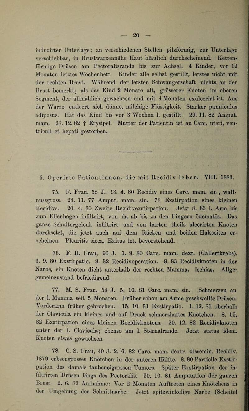 indurirter Unterlage; an verschiedenen Stellen pilzförmig, zur Unterlage verschiebbar, in Brustwarzennähe Haut bläulich durchscheinend. Ketten¬ förmige Drüsen am Pectoralisrande bis zur Achsel. 4 Kinder, vor 19 Monaten letztes Wochenbett. Kinder alle selbst gestillt, letztes nicht mit der rechten Brust. Während der letzten Schwangerschaft nichts an der Brust bemerkt; als das Kind 2 Monate alt, grösserer Knoten im oberen Segment, der allmählich gewachsen und mit 4 Monaten exulcerirt ist. Aus der Warze entleert sich dünne, milchige Flüssigkeit. Starker panniculus adiposus. Hat das Kind bis vor 3 Wochen 1. gestillt. 29. 11. 82 Amput. rnam. 28. 12. 82 f Erysipel. Mutter der Patientin ist an Care, uteri, ven- triculi et hepati gestorben. 5. Operirte Patientinnen, die mit Recidiv leben. VIII. 1883. 75. F. Frau, 58 J. 18. 4. 80 Recidiv eines Care. mam. sin , wall¬ nussgross. 24. 11. 77 Amput. mam. sin. 78 Exstirpation eines kleinen Recidivs. 20. 4. 80 Zweite Recidivexstirpation. Jetzt 8. 83 1. Arm bis zum Ellenbogen infiltrirt, von da ab bis zu den Fingern ödematös. Das ganze Schultergelenk infiltrirt und von harten theils ulcerirten Knoten durchsetzt, die jetzt auch auf dem Rücken und beiden Halsseiten er¬ scheinen. Pleuritis sicca. Exitus let. bevorstehend. 76. F. H. Frau, 60 J. 1. 9. 80 Care. mam. dext. (Gallertkrebs). 6. 9. 80 Exstirpatio. 9. 82 Recidivoperation. 8. 83 Recidivknoten in der Narbe, ein Knoten dicht unterhalb der rechten Mamma. Ischias. Allge- gemeinzustand befriedigend. 77. M. S. Frau, 54 J. 5. 10. 81 Care. mam. sin. Schmerzen an der 1. Mamma seit 5 Monaten. Früher schon am Arme geschwellte Drüsen. Vorderarm früher gebrochen. 15. 10. 81 Exstirpatio. 1. 12. 81 oberhalb der Clavicula ein kleines und auf Druck schmerzhaftes Knötchen. 8. 10. 82 Exstirpation eines kleinen Recidivknotens. 20. 12. 82 Recidivknoten unter der 1. Clavicula; ebenso am 1. Sternalrande. Jetzt status idem. Knoten etwas gewachsen. 78. C. S. Frau, 40 J. 2. 6. 82 Care. mam. dextr. dissemin. Recidiv. 1879 erbsengrosses Knötchen in der unteren Hälfte. 8. 80 Partielle Exstir¬ pation des damals taubeneigrossen Tumors. Später Exstirpation der in- filtrirten Drüsen längs des Pectoralis. 30. 10. 81 Amputation der ganzen Brust. 2. 6. 82 Aufnahme: Vor 2 Monaten Auftreten eines Knötchens in der Umgebung der Schnittnarbe. Jetzt spitzwinkelige Narbe (Scheitel